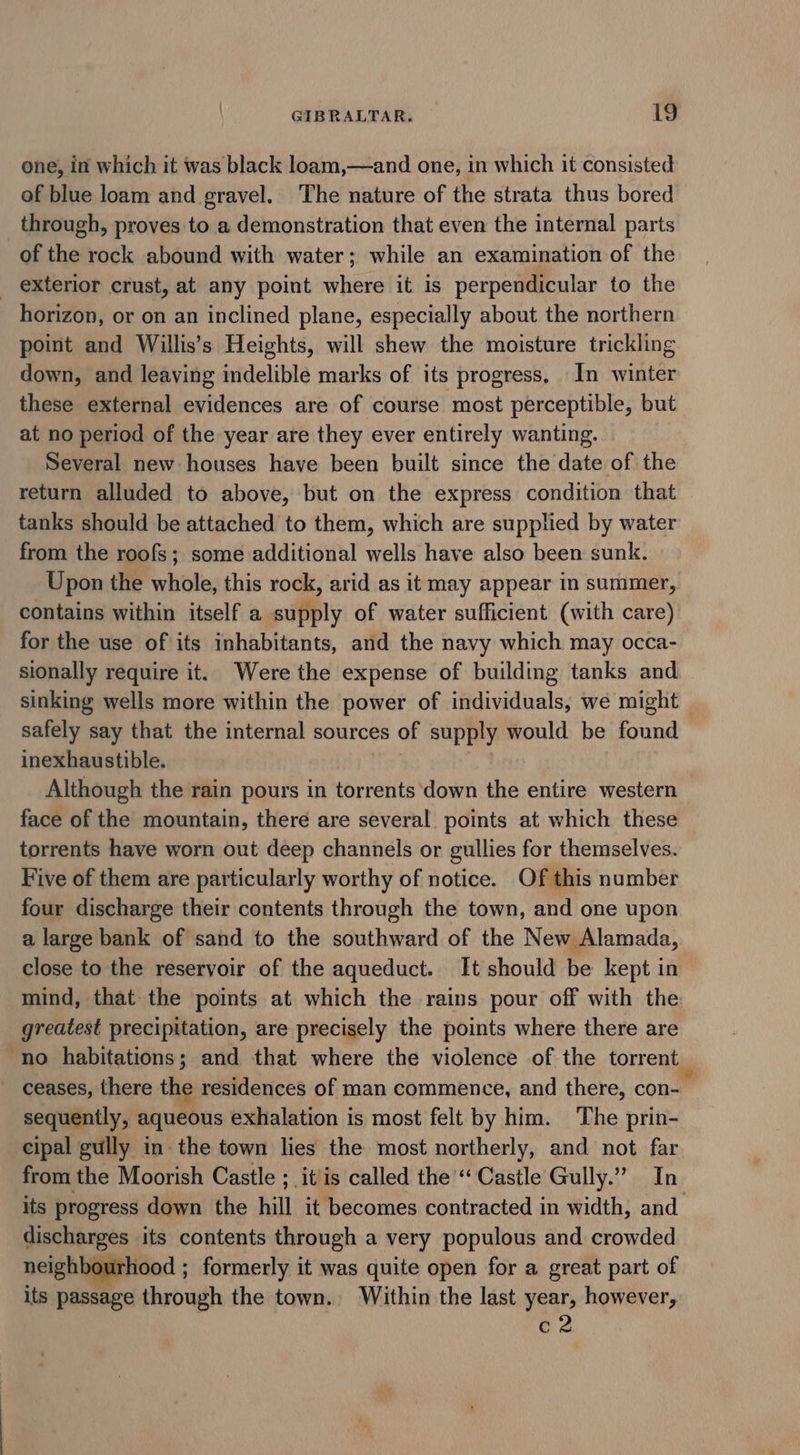 one, in which it was black loam,—and one, in which it consisted of blue loam and gravel. The nature of the strata thus bored through, proves to a demonstration that even the internal parts of the rock abound with water; while an examination of the exterior crust, at any point where it is perpendicular to the horizon, or on an inclined plane, especially about the northern point and Willis’s Heights, will shew the moisture trickling down, and leaving indelible marks of its progress, In winter these external evidences are of course most perceptible, but at no period of the year are they ever entirely wanting. Several new houses have been built since the date of the return alluded to above, but on the express condition that tanks should be attached to them, which are supplied by water from the roofs; some additional wells have also been sunk. Upon the whole, this rock, arid as it may appear in summer, contains within itself a supply of water sufficient (with care) for the use of its inhabitants, and the navy which may occa- sionally require it. Were the expense of building tanks and sinking wells more within the power of individuals, we might | safely say that the internal sources of supply would be found inexhaustible. Although the rain pours in torrents down the entire western face of the mountain, there are several points at which these torrents have worn out deep channels or gullies for themselves. Five of them are particularly worthy of notice. Of this number four discharge their contents through the town, and one upon a large bank of sand to the southward of the New Alamada, close to the reservoir of the aqueduct. It should be kept in mind, that the points at which the rains pour off with the greatest precipitation, are precisely the points where there are no habitations; and that where the violence of the torrent ~ ceases, there the residences of man commence, and there, con- sequently, aqueous exhalation is most felt by him. The prin- cipal gully in: the town lies the most northerly, and not far from the Moorish Castle ; it'is called the “Castle Gully.” In its progress down the hill it becomes contracted in width, and discharges its contents through a very populous and crowded neighbourhood ; formerly it was quite open for a great part of its passage through the town. Within the last year, however, ea