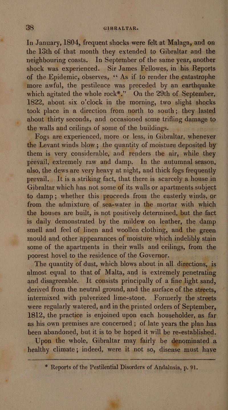 In January, 1804, frequent shocks were felt at Malaga, and on the 135th of that month they extended to Gibraltar and the neighbouring coasts. In September of the same year, another shock was experienced. Sir James Fellowes, in his Reports of the Epidemic, observes, ‘* As if to render the catastrophe ‘more awful, the pestilence was preceded by an earthquake which agitated the whole rock*.” On the 29th of September, 1822, about. six o’clock in the morning, two slight shocks took place in a direction from north to south; they lasted about thirty seconds, and occasioned some trifling damage to the walls and ceilings of some of the buildings. Fogs are experienced, more or less, in Gibraltar, whenever the Levant winds blow; the quantity of moisture deposited by them is very ee denabtal and renders the air, while they prevail, extremely raw and damp. In the autumnal season, also, the dews are very heavy at night, and thick fogs frequently prevail. It is a striking fact, that there is scarcely a house in Gibraltar which has not some of its walls or apartments subject to damp; whether this proceeds from the easterly winds, or from the admixture of sea-water in the mortar with which the houses are built, is not positively determined, but the fact is daily demonstrated by the mildew on leather, the damp smell and feel of linen and woollen clothing, and the green mould and other appearances of moisture which indelibly stain some of the apartments in their walls and ceilings, from the poorest hovel to the residence of the Governor. The quantity of dust, which blows about in.all digections, _is almost equal to that of Malta, and is extremely penetrating and disagreeable. It consists principally of a fine light sand, derived from the neutral ground, and the surface of the streets, intermixed with pulverized lime-stone. Formerly the streets were regularly watered, and in the printed orders of September, 1812, the practice is enjoined upon each householder, as far as his own premises are concerned ; of late years the plan has been abandoned, but it is to be hoped it will be re-established. Upon the whole, Gibraltar may fairly be denominated .a healthy climate; indeed, were it not so, disease must have * Reports of the Pestilential Disorders of Andalusia, p. 91. Ly