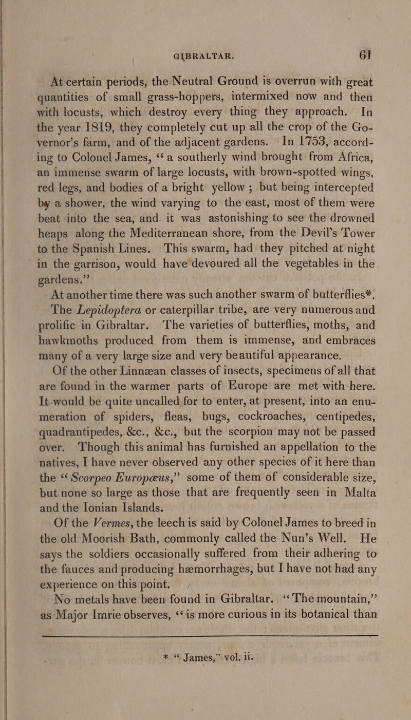 &gt; SS ee GIBRALTAR. 61 At certain periods, the Neutral Ground is overrun with great quantities of small grass-hoppers, intermixed now and then with locusts, which destroy every thing they approach. In the year 1819, they completely cut up all the crop of the Go- vernor’s farm, and of the adjacent gardens. In 1753, accord- ing to Colonel James, “a southerly wind brought from Africa, an immense swarm of large locusts, with brown-spotted wings, red legs, and bodies of a bright yellow ; but being intercepted by a shower, the wind varying to the east, most of them were beat into the sea, and. it was astonishing to see the drowned heaps along the Mediterranean shore, from the Devil’s Tower to the Spanish Lines. This swarm, had they pitched at-night in the garrison, would have devoured all the vegetables in the gardens.” | At another time there was such another swarm of butterflies*. The Lepidoptera or caterpillar tribe, are very numerous and prolific in Gibraltar. [he varieties of butterflies, moths, and hawkmoths produced from them is immense, and embraces many of a very large size and very beautiful appearance. Of the other Linnzean classes of insects, specimens of all that are found in the warmer parts of Europe are met with here. It would be quite uncalled for to enter, at present, into an enu- meration of spiders, fleas, bugs, cockroaches, centipedes, quadrantipedes, &amp;c., &amp;c., but the scorpion may not be passed over. Though this animal has furnished an appellation to the natives, I have never observed any other species of it here than the *‘ Scorpeo Huropeus,” some of them of considerable size, but none so large as those that are frequently seen in Malta and the lonian Islands. Of the Vermes, the leech is said by Colonel James to breed in the old Moorish Bath, commonly called the Nun’s Well. He says the soldiers occasionally suffered from their adhering to the fauces and producing hemorrhages, but I have not had any experience on this point. No metals have been found in Gibraltar. ‘‘ The mountain,” as Major Imrie observes, ‘‘is more curious in its botanical than