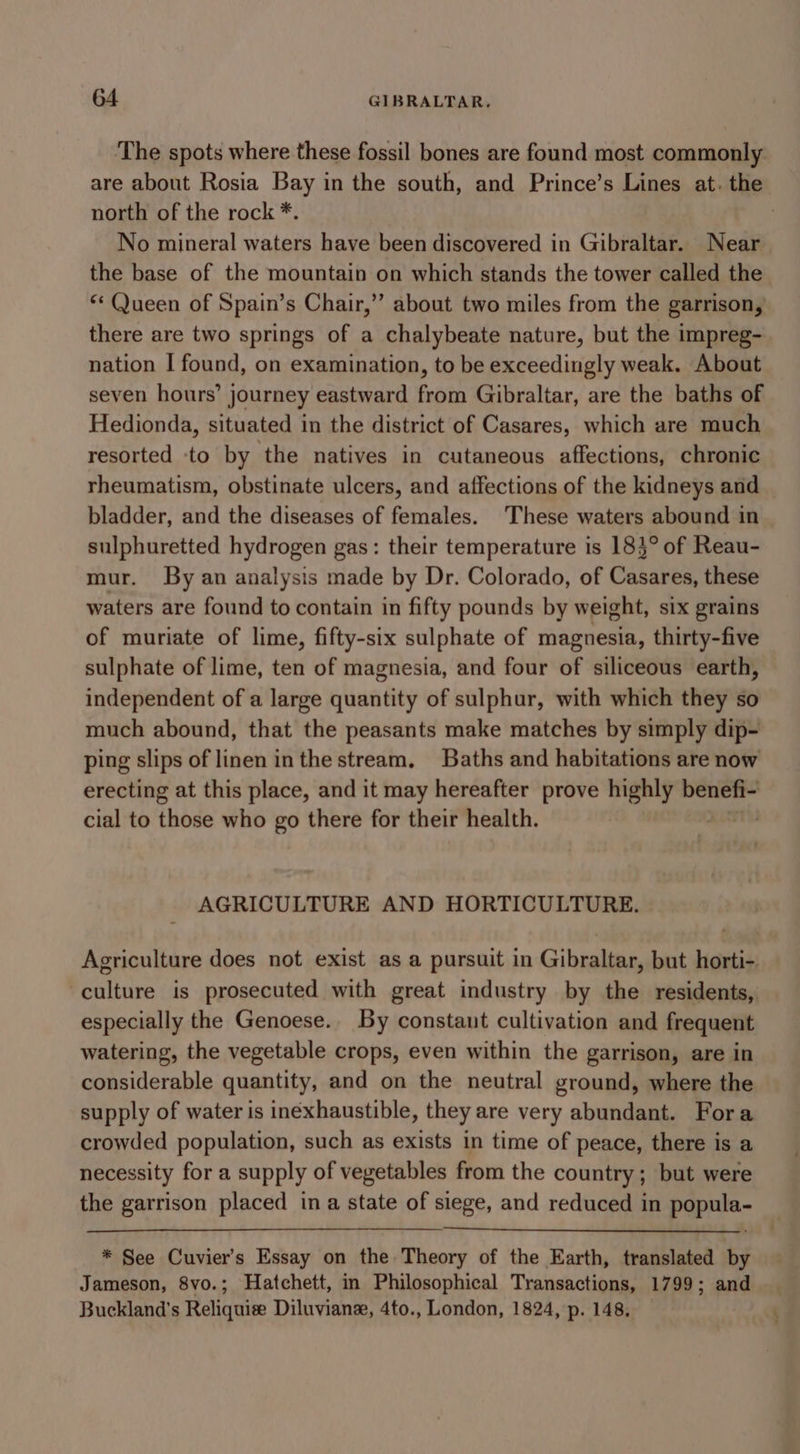 ‘The spots where these fossil bones are found most commonly are about Rosia Bay in the south, and Prince’s Lines at. the north of the rock *. 3 No mineral waters have been discovered in Gibraltar. Near the base of the mountain on which stands the tower called the “Queen of Spain’s Chair,’”’ about two miles from the garrison, there are two springs of a chalybeate nature, but the impreg- nation I found, on examination, to be exceedingly weak. About seven hours’ journey eastward from Gibraltar, are the baths of Hedionda, situated in the district of Casares, which are much resorted to by the natives in cutaneous affections, chronic rheumatism, obstinate ulcers, and affections of the kidneys and bladder, and the diseases of females. These waters abound in sulphuretted hydrogen gas: their temperature is 185° of Reau- mur. By an analysis made by Dr. Colorado, of Casares, these waters are found to contain in fifty pounds by weight, six grains of muriate of lime, fifty-six sulphate of magnesia, thirty-five sulphate of lime, ten of magnesia, and four of siliceous earth, independent of a large quantity of sulphur, with which they so much abound, that the peasants make matches by simply dip- ping slips of linen inthe stream, Baths and habitations are now erecting at this place, and it may hereafter prove highly rnin cial to those who go there for their health. AGRICULTURE AND HORTICULTURE. Agriculture does not exist as a pursuit in Gibraltar, but horti- culture is prosecuted with great industry by the residents, especially the Genoese.. By constant cultivation and frequent watering, the vegetable crops, even within the garrison, are in considerable quantity, and on the neutral ground, where the supply of water is inexhaustible, they are very abundant. Fora crowded population, such as exists in time of peace, there is a necessity for a supply of vegetables from the country; but were the garrison placed ina state of siege, and reduced in popula- * See Cuvier’s Essay on the Theory of the Earth, translated by Jameson, 8vo.; Hatchett, in Philosophical Transactions, 1799; and Buckland’s Reliquize Diluvianz, 4to., London, 1824, p. 148.