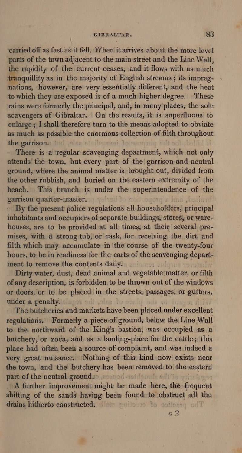 carried off as fast as it fell. When it arrives about: the more level ‘parts of the town adjacent to the main street and the Line Wall, i rapidity of the current ceases, and it flows with as ‘tif ; tranquillity as in the majority of English streams ; its impreg- nations, however, are very essentially different, sea the heat to which they are exposed is of a much higher degree. These rains were formerly the principal, and, in many places, the sole scavengers of Gibraltar. On the results, it is superfluous to enlarge; shall therefore turn to the means adopted to obviate as much as possible the enormous collection of filth throughout the garrison. . ! There: is :a ‘regular scavenging department, which not only attends’ the town, but every part of the garrison and neutral ground, where the animal matter is brought out, divided from the other rubbish, and buried on the eastern extremity of the beach. This branch is under the superintendence of the ab quarter-master. . By the present police regulations all householders, principal fichabitomés and occupiers of separate buildings, stores, or ware- houses, are to be provided at all times, at their’ several pre- mises, with a strong tub, or cask, for receiving the dirt, and filth which may accumulate: in ‘the course of the twenty-four hours, to be in readiness for the carts of the scavenging pence ment to remove the contents daily. Dirty water, dust, dead animal and vegetable matter, or filth of any description, is forbidden, to be thrown out of the windows or doors, or to be placed in the streets, passages, or gutters, under a penalty. | The butcheries and markets have been placed under excellent regulations. Formerly a pieceiof ground, below the Line Wall to the northward of the King’s bastion, was occupied as a butchery, or zoca, and as a landing-place for the. cattle; this place had often been a source of complaint, and was indeed a very great nuisance. Nothing of this kind now exists: near the town, and the butchery has been removed. to the eastern part of the neutral ground. A further improvement might be taade slsnes the Pesieys shifting of the sands having been found. to oepors all the drains hitherto constructed. | a 2