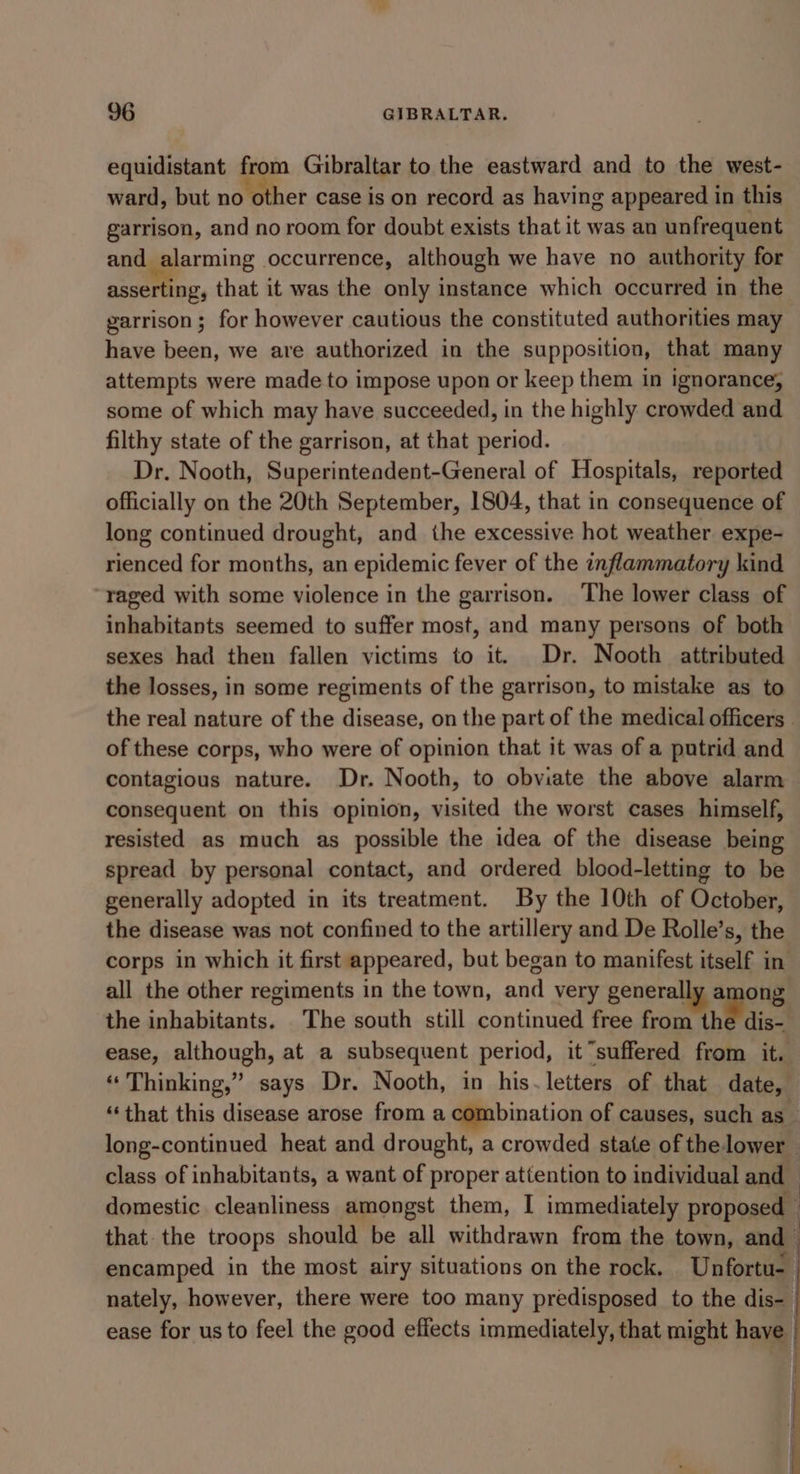 equidistant from Gibraltar to the eastward and to the west- ward, but no other case is on record as having appeared in this garrison, and no room for doubt exists that it was an unfrequent and alarming occurrence, although we have no authority for asserting, that it was the only instance which occurred in the garrison; for however cautious the constituted authorities may have been, we are authorized in the supposition, that many attempts were made to impose upon or keep them in ignorance, some of which may have succeeded, in the highly crowded and filthy state of the garrison, at that period. Dr. Nooth, Superinteadent-General of Hospitals, reported officially on the 20th September, 1804, that in consequence of long continued drought, and the excessive hot weather expe- rienced for months, an epidemic fever of the inflammatory kind raged with some violence in the garrison. The lower class of inhabitants seemed to suffer most, and many persons of both sexes had then fallen victims to it. Dr. Nooth attributed the losses, in some regiments of the garrison, to mistake as to the real nature of the disease, on the part of the medical officers . of these corps, who were of opinion that it was of a putrid and contagious nature. Dr. Nooth, to obviate the above alarm consequent on this opinion, visited the worst cases himself, resisted as much as possible the idea of the disease being spread by personal contact, and ordered blood-letting to be generally adopted in its treatment. By the 10th of October, the disease was not confined to the artillery and De Rolle’s, the corps in which it first appeared, but began to manifest itself in all the other regiments in the town, and very generally a ong the inhabitants. The south still continued free from the dis- ease, although, at a subsequent period, it “suffered from it. « Thinking,” says Dr. Nooth, in his.letters of that date, ‘‘that this disease arose from a combination of causes, such as- long-continued heat and drought, a crowded state of the lower class of inhabitants, a want of proper attention to individual and — domestic cleanliness amongst them, I immediately proposed that. the troops should be all withdrawn from the town, and— encamped in the most airy situations on the rock. Unfortu- nately, however, there were too many predisposed to the dis- ease for us to feel the good effects immediately, that might in| + RT ae =