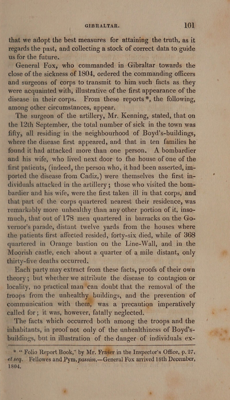 that we adopt the best measures for attaining the truth, as it regards the past, and collecting a stock of correct data to guide us for the future. General Fox, who commanded in Gibraltar towards the close of the sickness of 1804, ordered the commanding officers and surgeons of corps to transmit to him such facts as they were acquainted with, illustrative of the first appearance of the disease in their corps. From these nepORIAT the following, among other circumstances, appear. The surgeon of the artillery, Mr. Kenning, stated, that on the 12th Sapieibir, the total number of sick in the town was fifty, all residing in the neighbourhood of Boyd’s-buildings, where the disease first appeared, and that in ten families he found it had attacked more than one person. A bombardier and his wife, who lived next door to the house of one of the first patients, (indeed, the person who, it had been asserted, im- ported the disease from Cadiz,) were themselves the first in- dividuals attacked in the artillery ; those who visited the bom- bardier and his wife, were the first taken ill in that corps, and that part of the corps quartered nearest their residence, was remarkably more unhealthy than any other portion of it, inso- much, that out of 178 men quartered in barracks on the Go- vernor’s parade, distant twelve yards from the houses where the patients first affected resided, forty-six died, while of 368 quartered in Orange bastion on the Line-Wall, and in the Moorish castle, each about a quarter of a mile distant, only thirty-five deaths occurred. Each party may extract from these facts, proofs of their own theory ; but whether we attribute the disease to contagion or locality, no practical man ‘can doubt that the removal of the troops from the unhealthy buildings, and the prevention of communication with ther was a precaution imperatively called for; it was, however, fatally neglected. The facts which occurred both among the troops and the inhabitants, in proof not only of the unhealthiness of Boyd’s- buildings, but in illustration of the danger of individuals ex- * “ Folio Report Book,” by Mr. Fraser in the Inspector's Office, p. 27, et seq. Fellowes and Pym, passim. —General Fox aed 18th December, 1804,