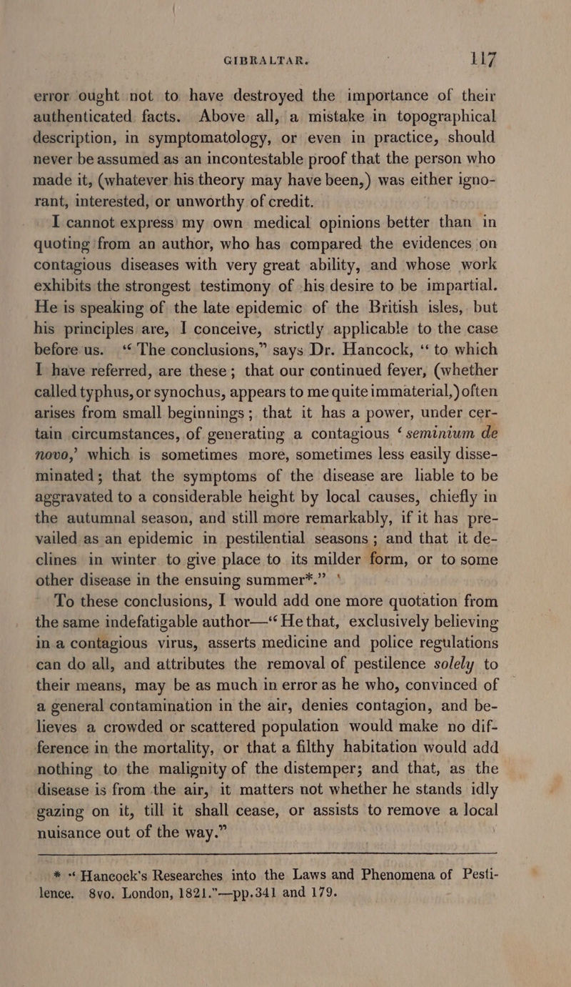 error ought not to have destroyed the importance of their authenticated. facts. Above all, a mistake in topographical description, in symptomatology, or even in practice, should never be assumed as an incontestable proof that the person who made it, (whatever his theory may have been,) was either 1 igno- rant, interested, or unworthy of credit. I cannot express’ my own medical opinions better than in quoting ‘from an author, who has compared the evidences on contagious diseases with very great ability, and whose work exhibits the strongest testimony of -his desire to be impartial. He is speaking of the late epidemic of the British isles, but his principles are, I conceive, strictly applicable to the case before-us. ‘© The conclusions,” says Dr. Hancock, ‘‘ to which I have referred, are these; that our continued feyer, (whether called typhus, or synochus, appears to me quite immaterial,) often arises from small beginnings; that it has a gitay under cer- tain prcamatances, of generating a contagious ‘ seminium de novo,’ which is sometimes more, sometimes less easily disse- minated; that the symptoms of the disease are liable to be ageravated to a considerable height by local causes, chiefly in the autumnal season, and still more remarkably, if it has pre- vailed as an epidemic in pestilential seasons ; and that it de- clines in winter. to give place to its milder form, or to some other disease in the ensuing summer*.”” ‘ To these conclusions, [ would add one more quotation from the same indefatigable author—‘“ He that, exclusively believing in a contagious virus, asserts medicine and police regulations can do all, and attributes the removal of pestilence solely to their means, may be as much in error as he who, convinced of a general contamination in the air, denies contagion, and be- lieves a crowded or scattered population would make no dif- ference in the mortality, or that a filthy habitation would add nothing to the malignity of the distemper; and that, as the disease is from the air, it matters not whether he stands idly gazing on it, till it shall cease, or assists to remove a local nuisance out of the way.” * -* Hancock’s Researches into the Laws and Phenomena of Pesti- lence. 8vo. London, 1821.”—pp.341 and 179.