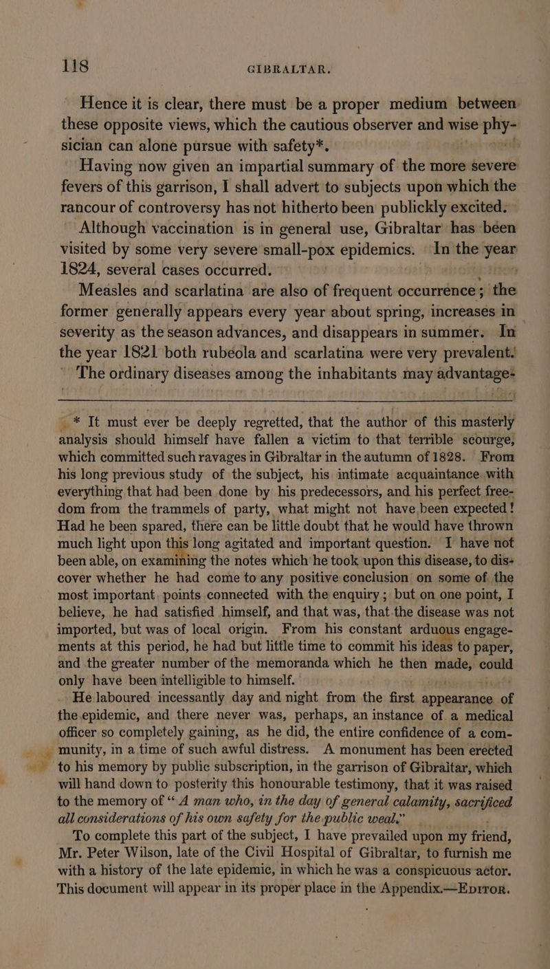 ~, Hence it is clear, there must be a proper medium between these opposite views, which the cautious observer and wise fii sicilan can alone pursue with safety*. ; Having now given an impartial summary of the more severe fevers of this garrison, I shall advert to subjects upon which the rancour of controversy has not hitherto been publickly excited. Although vaccination is in general use, Gibraltar has been visited by some very severe ie epidemics. In the ene 1824, several cases occurred. Measles and scarlatina are also of frequent occurrence ; the former generally appears every year about spring, increases in severity as the season advances, and disappears insummer. In the year 1821 both rubeola and scarlatina were very prevalent. The ordinary diseases among the inhabitants may advantage= * It must ever be deeply regretted, that the author of this masterly aia should himself have fallen a victim to that terrible scourge, which committed such ravages in Gibraltar in the autumn of 1828. From his long previous study of the subject, his intimate acquaintance. with everything that had been done by his predecessors, and his perfect free- dom from the trammels of party, what might not have,been expected! Had he been spared, there can be little doubt that he would have thrown much light upon this long agitated and important question. I have not been able, on examining the notes which he took upon this disease, to dis- cover whether he had come to any positive conclusion on some of. the most important, points connected with the enquiry ; but on one point, I believe, he had satisfied himself, and that was, that.the disease was not imported, but was of local origin. From his constant ardu igus engage- ments at this period, he had but little time to commit his ideas to paper, and the greater number of the memoranda which he then —- could only have been intelligible to himself. He laboured incessantly day and night from the first appearance of the epidemic, and there never was, perhaps, an instance of a medical officer so completely gaining, as he did, the entire confidence of a com- munity, in a time of such awful distress. A monument has been erected to his memory by public subscription, in the garrison of Gibraltar, which will hand down to posterity this honourable testimony, that it was raised to the memory of “A man who, in the day of general calamity, sacrificed all considerations of his own safety for the public weal.” To complete this part of the subject, I have prevailed upon my gb Mr. Peter Wilson, late of the Civil Hospital of Gibraltar, to furnish me with a history of the late epidemic, in which he was a conspicuous actor. This document will appear in its proper place in the Appendix.—Eprror.