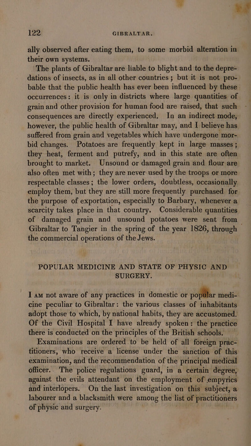 ‘= iy 122 GIBRALTAR. ally observed after eating them, to some morbid alteration in their own systems. The plants of Gibraltar are liable to blight and to the depre- dations of insects, as in all other countries ; but it is not pro- bable that the public health has ever been influenced by these occurrences: it is only in districts where large quantities of grain and other provision for human food are raised, that such consequences are directly experienced. In an indirect mode, however, the public health of Gibraltar may, and I believe has suffered from grain and vegetables which have undergone mor- bid changes. Potatoes are frequently kept in large masses ; they heat, ferment and putrefy, and in this state are often brought to market. Unsound or damaged grain and flour are also often met with; they are never used by the troops or more respectable classes; the lower orders, doubtless, occasionally employ them, but they are still more frequently purchased for the purpose of exportation, especially to Barbary, whenever a scarcity takes place in that country. Considerable quantities of damaged grain and unsound potatoes were sent from Gibraltar to Tangier in the spring of the year 1826, through the commercial operations of the J ews. POPULAR MEDICINE AND STATE OF PHYSIC AND SURGERY. I am not aware of any practices in domestic or _ medi- cine peculiar to Gibraltar: the various classes of inhabitants adopt those to which, by national habits, they are accustomed. Of the Civil Hospital I have already spoken: the practice there is conducted on the principles of the British schools. Examinations are ordered to be held of all foreign prac- titioners, who receive a license under the sanction of this examination, and the recommendation of the principal medical officer. The police regulations guard, in a certain degree, against the evils attendant on the employment of empyrics and interlopers. On the last investigation on this subject, a Jabourer and a blacksmith were among the list of practitioners of physic and surgery.