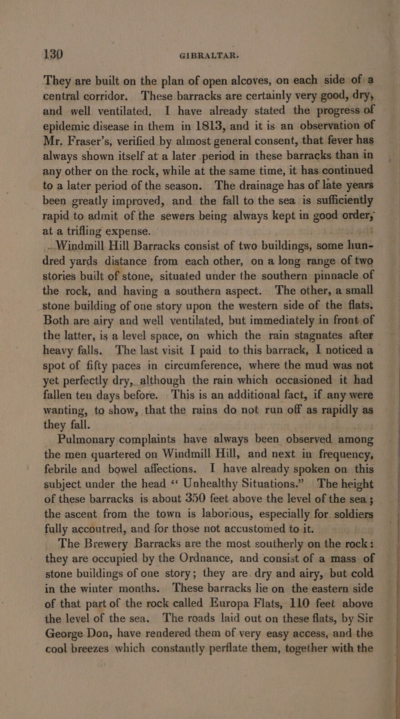 They are built on the plan of open alcoves, on each side of: a central corridor, These barracks are certainly very good, dry, and well ventilated. I have already stated the progress of epidemic disease in them in 1813, and it is an observation of Mr, Fraser’s, verified by almost general consent, that fever has always shown itself at’ a later period in these barracks than in any other on the rock, while at the same time, it has continued to a later period of the season. The drainage has of late years been greatly improved, and the fall to the sea is sufficiently rapid to admit of the sewers being always kept in good acer at a trifling expense. | tain dail Hill Barracks consist of two buildinet some Lent dred yards distance from each other, on a long range of two stories built of stone, situated under the southern pinnacle of the rock, and having a southern aspect. The other, a small stone building of one story upon the western side of the flats. Both are airy and well ventilated, but immediately in front.of the latter, is a level space, on which the rain stagnates after spot of fifty paces in circumference, where the mud was not yet perfectly dry, although the rain which occasioned it had fallen ten days before. This is an additional fact, if any were wanting, to show, that the rains do not run off as mp ialy: as they fall. Pulmonary complaints have always been observed among the men quartered on Windmill Hill, and next in frequency, febrile and bowel affections. I have already spoken on this subject under the head ‘‘ Unhealthy Situations.” The height of these barracks is about 350 feet above the level of the sea ; the ascent from the town is laborious, especially for. soldiers fully accoutred, and for those not accustomed to it. they are occupied by the Ordnance, and consist of a mass. of stone buildings of one story; they are. dry and airy, but cold in the winter months. These barracks lie on the eastern side of that part of the rock called Europa Flats, 110 feet above the level of the sea. The roads laid out on these flats, by Sir George Don, have rendered them of very easy access, and the - cool breezes which constantly perflate them, together with the