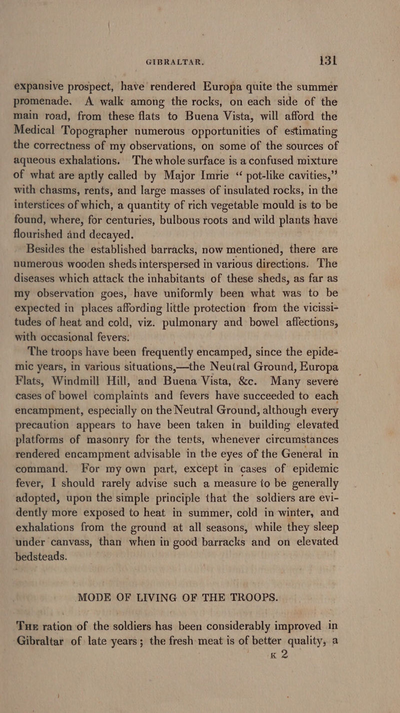 expansive prospect, have rendered Europa quite the summer promenade. A walk among the rocks, on each side of the main road, from these flats to Buena Vista, will afford the Medical Topographer numerous opportunities of estimating the correctness of my observations, on some of the sources of aqueous exhalations. The whole surface is a confused mixture of what are aptly called by Major Imrie “ pot-like cavities,” with chasms, rents, and large masses of insulated rocks, in the interstices of which, a quantity of rich vegetable mould is to be found, where, for centuries, bulbous roots and wild plants have flourished and decayed. Besides the established barracks, now mentioned, there are numerous wooden sheds interspersed in various directions. The diseases which attack the inhabitants of these sheds, as far as my observation goes, have uniformly been what was to be expected in places affording little protection from the vicissi- tudes of heat and cold, viz. pulmonary and bowel affections, with occasional fevers: | The troops have been frequently encamped, since the epide- mic years, in various situations,—the Neutral Ground, Europa Flats, Windmill Hill, and Buena Vista, &amp;c. Many severe cases of bowel complaints and fevers have succeeded to each encampment, especially on the Neutral Ground, although every precaution appears to have been taken in building elevated platforms of masonry for the terts, whenever circumstances rendered encampment advisable in the eyes of the General in command. For my own part, except in cases of epidemic fever, I should rarely advise such a measure to be generally adopted, upon the simple principle that the soldiers are evi- dently more exposed to heat in summer, cold in winter, and exhalations from the ground at all seasons, while they sleep under canvass, than when in good barracks and on elevated bedsteads. MODE OF LIVING OF THE TROOPS. Tue ration of the soldiers has been considerably improved in Gibraltar of late years; the fresh meat is of better quality, a | Tr OLE