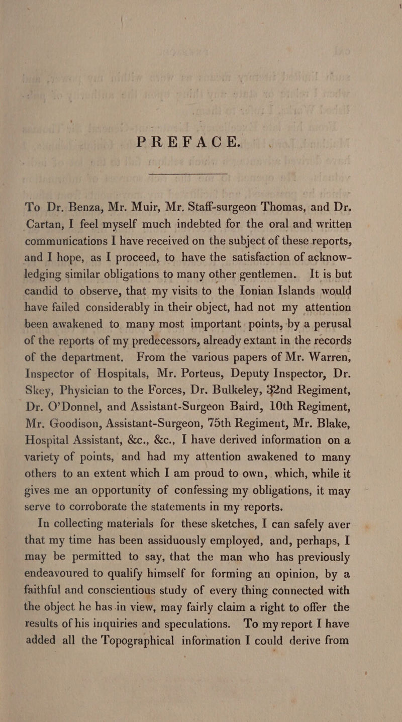 PREFACE. To Dr. Benza, Mr. Muir, Mr. Staff-surgeon Thomas, and Dr. Cartan, I feel myself much indebted for the oral and written communications I have received on the subject of these reports, and I hope, as I proceed, to have the satisfaction of acknow- ledging similar obligations to many other gentlemen. It is but candid to observe, that my visits to the Ionian Islands would have failed considerably in their object, had not my attention been awakened to many most important. points, by a perusal of the reports of my predecessors, already extant in the records of the department. From the various papers of Mr. Warren, Inspector of Hospitals, Mr. Porteus, Deputy Inspector, Dr. Skey, Physician to the Forces, Dr. Bulkeley, 32nd Regiment, Dr. O’Donnel, and Assistant-Surgeon Baird, 10th Regiment, Mr. Goodison, Assistant-Surgeon, 75th Regiment, Mr. Blake, Hospital Assistant, &amp;c., &amp;c., I have derived information on a variety of points, and had my attention awakened to many others to an extent which I am proud to own, which, while it gives me an opportunity of confessing my obligations, it may serve to corroborate the statements in my reports. In collecting materials for these sketches, I can safely aver that my time has been assiduously employed, and, perhaps, I may be permitted to say, that the man who has previously endeavoured to qualify himself for forming an opinion, by a faithful and conscientious study of every thing connected with the object he has.in view, may fairly claim a right to offer the results of his inquiries and speculations. To my report I have added all the Topographical information I could derive from