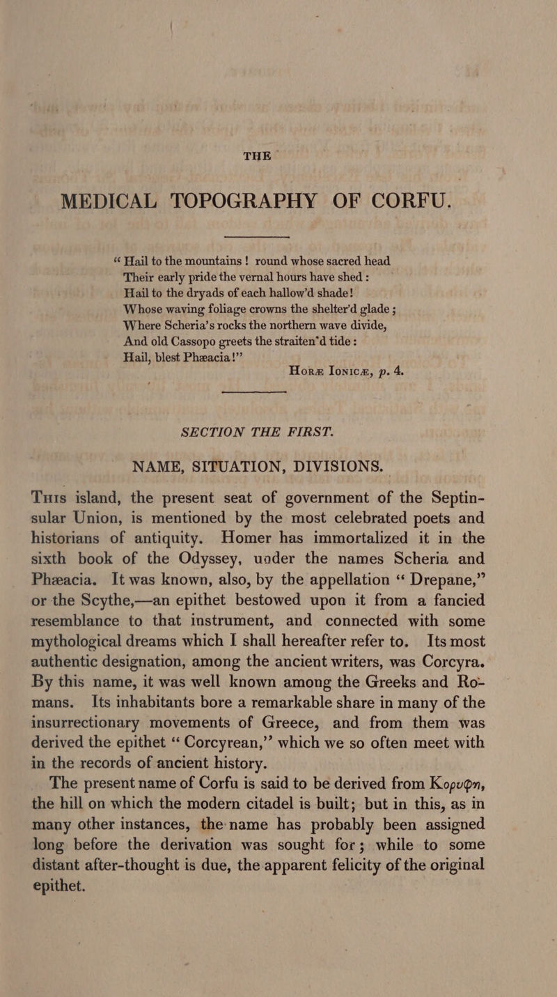 THE MEDICAL TOPOGRAPHY OF CORFU. ‘‘ Hail to the mountains ! round whose sacred head Their early pride the vernal hours have shed : Hail to the dryads of each hallow’d shade! Whose waving foliage crowns the shelter’d glade ; Where Scheria’s rocks the northern wave divide, And old Cassopo greets the straiten’d tide : Hail, blest Pheacia!”’ Hor Ionica, p. 4. SECTION THE FIRST. NAME, SITUATION, DIVISIONS. Tuts island, the present seat of government of the Septin- sular Union, is mentioned by the most celebrated poets and historians of antiquity. Homer has immortalized it in the sixth book of the Odyssey, uader the names Scheria and Pheacia. It was known, also, by the appellation ‘‘ Drepane,” or the Scythe,—an epithet bestowed upon it from a fancied resemblance to that instrument, and connected with some mythological dreams which I shall hereafter refer to. Its most authentic designation, among the ancient writers, was Corcyra. By this name, it was well known among the Greeks and Ro- mans. Its inhabitants bore a remarkable share in many of the insurrectionary movements of Greece, and from them was derived the epithet ‘‘ Corcyrean,” which we so often meet with in the records of ancient history. The present name of Corfu is said to be derived from Kopugn, the hill on which the modern citadel is built; but in this, as in many other instances, the name has probably been assigned long before the derivation was sought for; while to some distant after-thought is due, the apparent felicity of the original epithet.