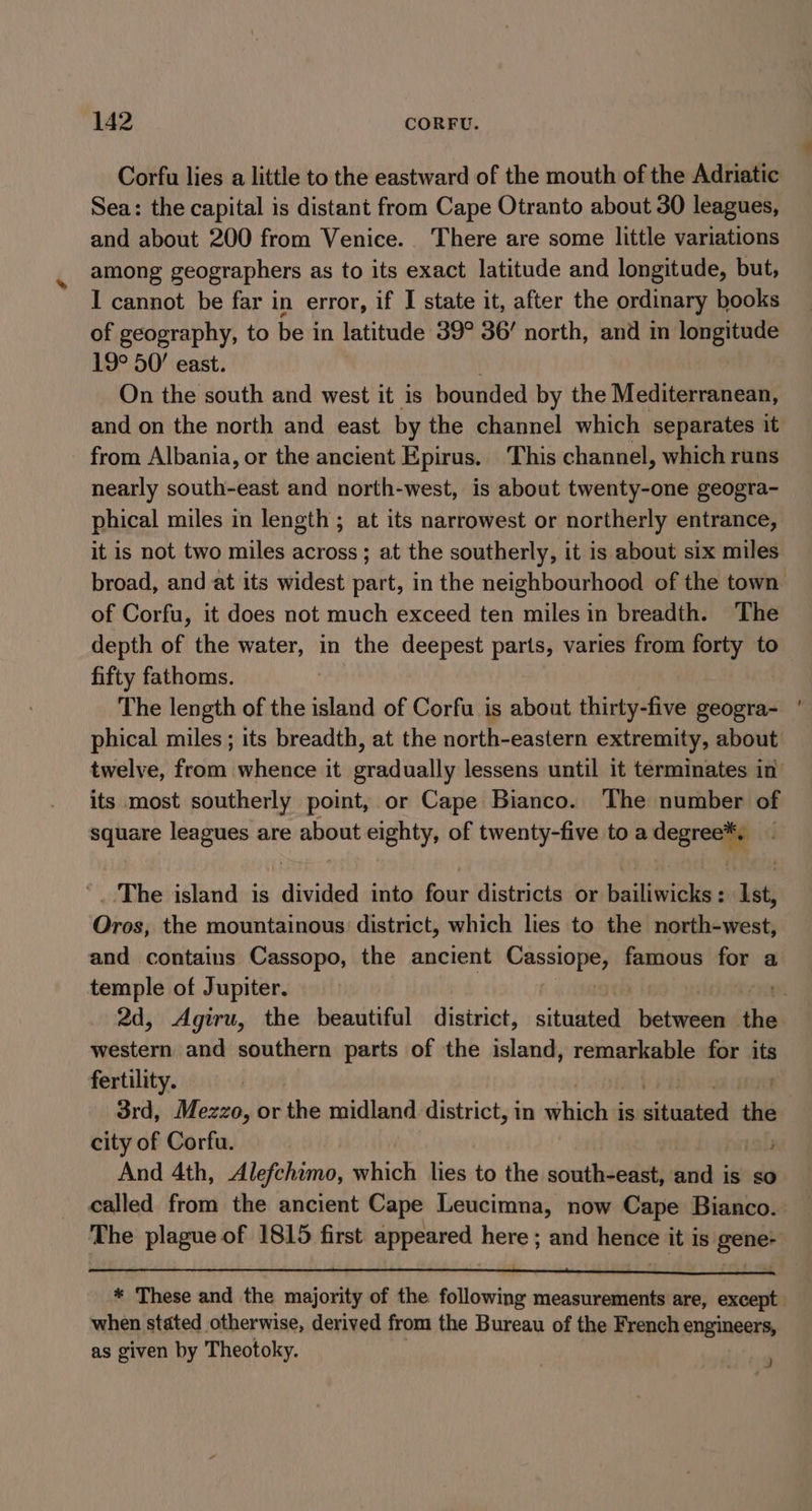 Corfu lies a little to the eastward of the mouth of the Adriatic Sea: the capital is distant from Cape Otranto about 30 leagues, and about 200 from Venice. There are some little variations among geographers as to its exact latitude and longitude, but, I cannot be far in error, if I state it, after the ordinary books of geography, to be in latitude 39° 36/ north, and in longitude 19° 50’ east. | On the south and west it is bounded by the Mediterranean, from Albania, or the ancient Epirus. This channel, which runs nearly south-east and north-west, is about twenty-one geogra- phical miles in length ; at its narrowest or northerly entrance, it is not two miles across ; at the southerly, it is about six miles of Corfu, it does not much exceed ten miles in breadth. The depth of the water, in the deepest parts, varies from forty to fifty fathoms. The length of the island of Corfu is about thirty-five geogra- phical miles ; its breadth, at the north-eastern extremity, about its most southerly point, or Cape Bianco. The number of square leagues are about eighty, of twenty-five to a degree*. The island is divided into four districts or bailiwicks : Ist, Oros, the mountainous district, which lies to the north-west, and contains Cassopo, the ancient ceed famous for a temple of Jupiter. western and southern parts of the island, renter for its fertility. 3rd, Mezzo, or the midland district, in which is wikis’ the city of Corfu. And 4th, Alefchimo, which lies to the south-east, gtd is so when stated otherwise, derived from the Bureau of the French engineers, as given by Theotoky. a