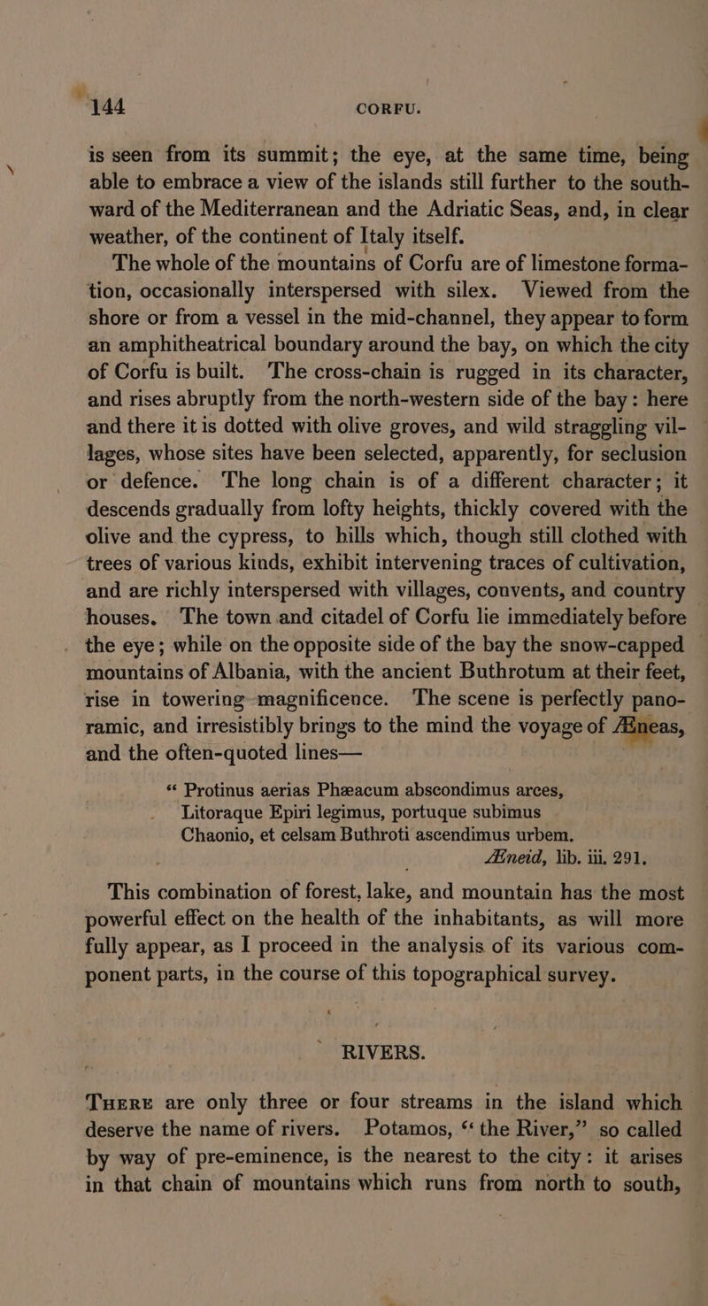 is seen from its summit; the eye, at the same time, being able to embrace a view of the islands still further to the south- ward of the Mediterranean and the Adriatic Seas, and, in clear weather, of the continent of Italy itself. The whole of the mountains of Corfu are of limestone forma- tion, occasionally interspersed with silex. Viewed from the shore or from a vessel in the mid-channel, they appear to form an amphitheatrical boundary around the bay, on which the city of Corfu is built. ‘The cross-chain is rugged in its character, and rises abruptly from the north-western side of the bay: here and there it is dotted with olive groves, and wild straggling vil- lages, whose sites have been selected, apparently, for seclusion or defence. The long chain is of a different character; it descends gradually from lofty heights, thickly covered with the olive and the cypress, to hills which, though still clothed with trees of various kinds, exhibit intervening traces of cultivation, and are richly interspersed with villages, convents, and country houses. The town and citadel of Corfu lie immediately before the eye; while on the opposite side of the bay the snow-capped ~ mountains of Albania, with the ancient Buthrotum at their feet, rise in towering magnificence. ‘The scene is perfectly pano- ramic, and irresistibly brings to the mind the voyage of Jineas, and the often-quoted lines— ) ‘«&lt; Protinus aerias Pheeacum abscondimus arces, Litoraque Epiri legimus, portuque subimus Chaonio, et celsam Buthroti ascendimus urbem. Aineid, lib. iii, 291. This combination of forest, lake, and mountain has the most powerful effect on the health of the inhabitants, as will more fully appear, as I proceed in the analysis of its various com- ponent parts, in the course of this topographical survey. . RIVERS. Tere are only three or four streams in the island which deserve the name of rivers. Potamos, “ the River,” so called by way of pre-eminence, is the nearest to the city: it arises in that chain of mountains which runs from north to south,