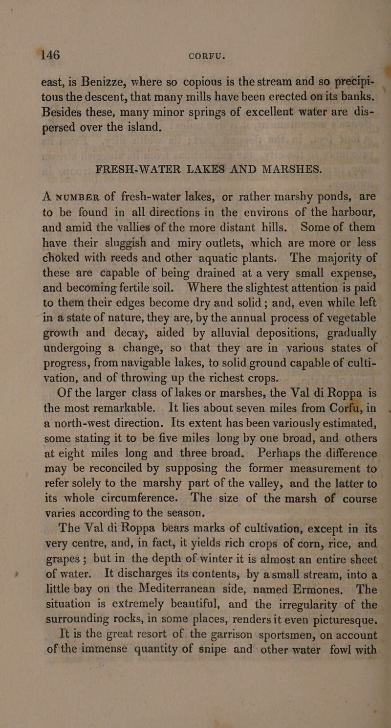 ‘146 CORFU. east, is Benizze, where so copious is the stream and so precipi- tous the descent, that many mills have been erected on its banks. Besides these, many minor springs of excellent water are dis- persed over the island. FRESH-WATER LAKES AND MARSHES. A numBeEr of fresh-water lakes, or rather marshy ponds, are to be found in all directions in the environs of the harbour, and amid the vallies of the more distant hills. Some of them have their sluggish and miry outlets, which are more or less choked with reeds and other aquatic plants. The majority of these are capable of being drained at a very small expense, and becoming fertile soil. Where the slightest attention is paid to them their edges become dry and solid; and, even while left in a state of nature, they are, by the annual process of vegetable growth and decay, aided by alluvial depositions, gradually undergoing a change, so that they are in various states of progress, from navigable lakes, to solid ground capable of culti- vation, and of throwing up the richest crops. Of the larger class of lakes or marshes, the Val di Roppa is the most remarkable. It lies about seven miles from Corfi, in a north-west direction. Its extent has been variously estimated, some stating it to be five miles long by one broad, and others at eight miles long and three broad. Perhaps the difference may be reconciled by supposing the former measurement to refer solely to the marshy part of the valley, and the latter to” its whole circumference. The size of the marsh of course varies according to the season. The Val di Roppa bears marks of cultivation, except in its very centre, and, in fact, it yields rich crops of corn, rice, and grapes; but in the depth of winter it is almost an entire sheet of water. It discharges its contents, by asmall stream, into a little bay on the Mediterranean side, named Ermones. The situation is extremely beautiful, and the irregularity of the surrounding rocks, in some places, renders it even picturesque. It is the great resort of the garrison sportsmen, on account of the immense quantity of snipe and other water fowl with