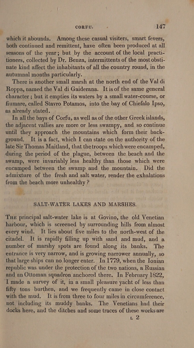 which it abounds. Among these casual visiters, smart fevers, both continued and remittent, have often been produced at all seasons of the year; but by the account of the local practi- tioners, collected by Dr. Benza, intermittents of the most obsti- nate kind affect the inhabitants of all the country round, in the autumnal months particularly. There is another small marsh at the north end of the Val di Roppa, named the Val di Gaiderana. It is of the same general character ; but it empties its waters by a small water-course, or fiumare, called Stavro Potamos, into the bay of Chiefalo Ipso, as already stated. In all the bays of Corfu, as well as of the other Greek islands, the adjacent vallies are more or less swampy, and so continue until they approach the mountains which form their back- ground. It isa fact, which I can state on the authority of the late Sir Thomas Maitland, that the troops which were encamped, during the period of the plague, between the beach and the swamp, were invariably less healthy than those which were encamped between the swamp and the mountain, Did the admixture of the fresh and salt water, render the exhalations from the beach more unhealthy ? hs SALT-WATER LAKES AND MARSHES. THE principal salt-water lake is at Govino, the old Venetian harbour, which is screened by surrounding hills from almost every wind. It lies about five miles to the north-west of the citadel. It is rapidly fillmg up with sand and mud, and a number of marshy spots are found along its banks. The entrance is very narrow, and is growing narrower annually, so that large ships can no longer enter. In 1779, when the Ionian republic was under the protection of the two nations, a Russian and an Ottoman squadron anchored there. In February 1822, I made a survey of it, in a small pleasure yacht of less than fifty tons burthen, and we frequently came in close contact with the mud. [It is from three to four miles in circumference, not including its muddy banks. The Venetians had their docks here, and the ditches and some traces of these works are | L 2