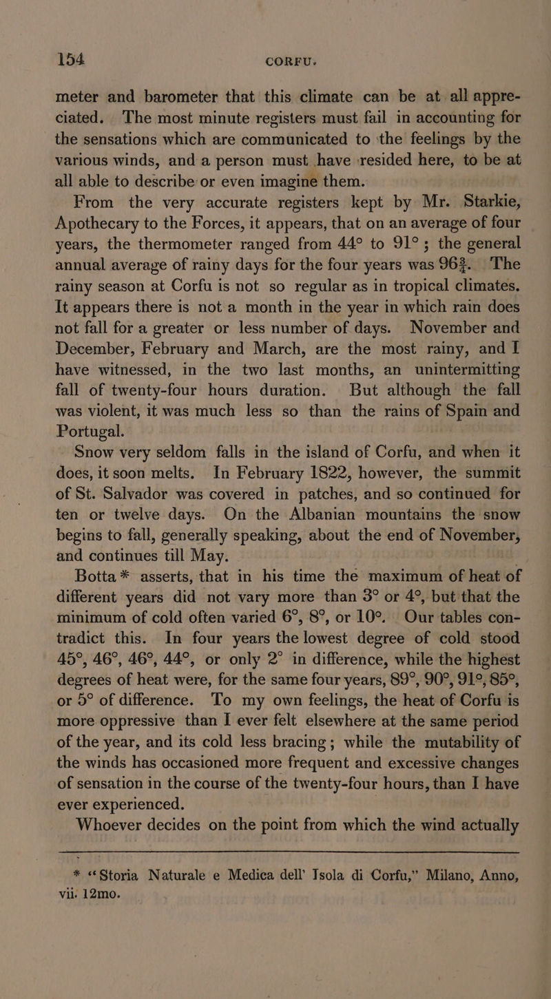 meter and barometer that this climate can be at all appre- ciated. The most minute registers must fail in accounting for the sensations which are communicated to ‘the feelings by the various winds, and a person must have :resided here, to be at all able to describe or even imagine them. From the very accurate registers kept by Mr. Starkie, Apothecary to the Forces, it appears, that on an average of four years, the thermometer ranged from 44° to 91°; the general annual average of rainy days for the four years was 96%. The rainy season at Corfu is not so regular as in tropical climates. It appears there is not a month in the year in which rain does not fall for a greater or less number of days. November and December, February and March, are the most rainy, and I have witnessed, in the two last months, an unintermitting fall of twenty-four hours duration. But although the fall was violent, it was much less so than the rains of Spain and Portugal. Snow very seldom falls in the island of Corfu, and when it does, it soon melts. In February 1822, however, the summit of St. Salvador was covered in patches, and so continued for ten or twelve days. On the Albanian mountains the snow begins to fall, generally speaking, about the end of Seer, and continues till May. Botta * asserts, that in his time the maximum of heat of different years did not vary more than 3° or 4°, but that the minimum of cold often varied 6°, 8°, or 10°. Our tables con- tradict this. In four years the lowest degree of cold stood 45°, 46°, 46°, 44°, or only 2° in difference, while the highest degrees of heat were, for the same four years, 89°, 90°, 91°, 85°, or 5° of difference. To my own feelings, the heat of Corfu is more oppressive than I ever felt elsewhere at the same period of the year, and its cold less bracing; while the mutability of the winds has occasioned more Frequent and excessive changes of sensation in the course of the twenty-four hours, than I have ever experienced. Whoever decides on the point from which the wind actually * «Storia Naturale e Medica dell’ Isola di Corfu,” Milano, Anno, vil. 12mo.