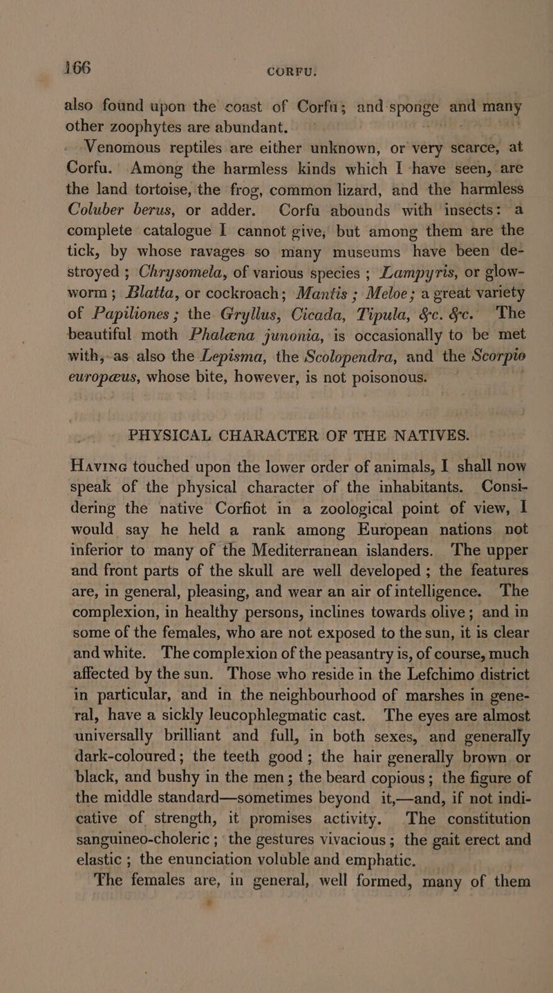 also found upon the coast of Corfu; and Pe and pen other zoophytes are abundant. Venomous reptiles are either unknown, or very scarce, at Corfu. Among the harmless kinds which I -have seen, are the land tortoise, the frog, common lizard, and the harmless Coluber berus, or adder. Corfu abounds with insects: a complete catalogue 1 cannot give, but among them are the tick, by whose ravages so many museums have been de- stroyed ; Chrysomela, of various species ; Lampyris, or glow- worm; Blatia, or cockroach; Mantis ; Meloe; a great variety of Papiliones ; the Gryllus, Cicada, Tipula, §c. &amp;c. The beautiful moth Phalena junonia, is occasionally to be met with,-as also the Lepisma, the Scolopendra, and the Scorpto europeus, whose bite, however, is not poisonous. PHYSICAL CHARACTER OF THE NATIVES. Flavine touched upon the lower order of animals, I shall now speak of the physical character of the inhabitants. Consi- dering the native Corfiot in a zoological point of view, | would say he held a rank among European nations not inferior to many of the Mediterranean islanders. ‘The upper and front parts of the skull are well developed ; the features are, in general, pleasing, and wear an air of intelligence. The complexion, in healthy persons, inclines towards olive; and in some of the females, who are not exposed to the sun, it is clear and white. The complexion of the peasantry is, of course, much affected by the sun. Those who reside in the Lefchimo district in particular, and in the neighbourhood of marshes in gene- ral, have a sickly leucophlegmatic cast. The eyes are almost universally brilliant and full, in both sexes, and generally dark-coloured ; the teeth good; the hair generally brown. or black, and bushy in the men; the beard copious; the figure of the middle standard—sometimes beyond _it,—and, if not indi- cative of strength, it promises activity. The constitution sanguineo-choleric ; the gestures vivacious ; the gait erect and elastic ; the enunciation voluble and emphatic. _ The females are, in general, well formed, many of them
