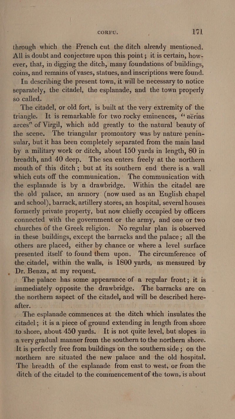 CORFU, 71 through which the French cut the ditch already mentioned. All is doubt and conjecture upon this point; it is certain, how- ever, that, in digging the ditch, many foundations of buildings, coins, and remains of vases, statues, and inscriptions were found. In describing the present town, it will be necessary to notice separately, the citadel, the esplanade, and the town properly so called. The citadel, or old fort, is built at the very extremity of the triangle. It is remarkable for two rocky eminences, “ aérias arces” of Virgil, which add greatly to the natural beauty of the scene. ‘The triangular promontory was by nature penin- sular, but it has been completely separated from the main land by a military work or ditch, about 150 yards in length, 80 in breadth, and 40 deep. The sea enters freely at the northern mouth of this ditch; but at its southern end there is a wall which cuts off the communication. The communication with the esplanade is by a drawbridge. Within the citadel are the old palace, an armory (now used as an English chapel and school), barrack, artillery stores, an hospital, several houses formerly private property, but now chiefly occupied by officers connected with the government or the army, and one or two churches of the Greek religion. No regular plan is observed in these buildings, except the barracks and the palace; all the others are placed, either by chance or where a level surface presented itself to found them upon. The circumference of the citadel, within the walls, is 1800 yards, as measured by Dr. Benza, at my request. The palace has some appearance of a regular front; it is immediately opposite the drawbridge. The barracks are on the northern aspect of the citadel, and will be described here- after. | The esplanade commences at the ditch which insulates the citadel; it is a piece of ground extending in length from shore to shore, about 450 yards. It is not quite level, but slopes in sa very gradual manner from the southern to the northern shore. It is perfectly free from buildings on the southern side; on the northern are situated the new palace and the old hospital. The breadth of the esplanade from east to west, or from the ditch of the citadel to the commencement of the town, is about