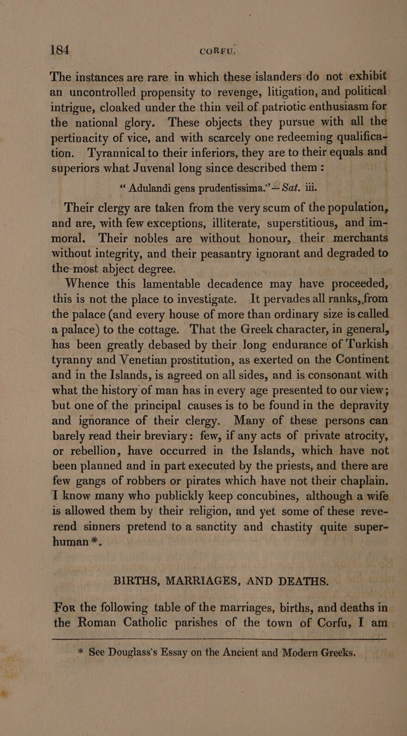 The instances are rare in which these islanders do not exhibit an uncontrolled propensity to revenge, litigation, and political. intrigue, cloaked under the thin veil of patriotic enthusiasm for the national glory. These objects they pursue with all the pertinacity of vice, and with scarcely one redeeming qualifica- tion. Tyrannical to their inferiors, they are to their equals. and superiors what Juvenal long since described them : “ Adulandi gens prudentissima.” — Sat. iii. Their clergy are taken from the very scum of the population, and are, with few exceptions, illiterate, superstitious, and im- moral. Their nobles are without honour, their merchants without integrity, and their peasantry ignorant and degraded to the most abject degree. Whence this lamentable decadence may have proceeded, this is not the place to investigate. It pervades all ranks, from the palace (and every house of more than ordinary size is called a palace) to the cottage. That the Greek character, in general, has been greatly debased by their long endurance of ‘Turkish tyranny and Venetian prostitution, as exerted on the Continent and in the Islands, is agreed on all sides, and is consonant with what the history of man has in every age presented to our view; but one of the principal causes is to be found in the depravity and ignorance of their clergy. Many of these persons can barely read their breviary: few, if any acts of private atrocity, or rebellion, have occurred in the Islands, which have not been planned and in part executed by the priests, and there are few gangs of robbers or pirates which have not their chaplain. I know many who publickly keep concubines, although a wife is allowed them by their religion, and yet some of these reve- rend sinners pretend to a sanctity and chastity quite super- human *. BIRTHS, MARRIAGES, AND DEATHS. For the following table of the marriages, births, and deaths in the Roman Catholic parishes of the town of Corfu, I am * See Douglass's Essay on the Ancient and Modern Greeks.