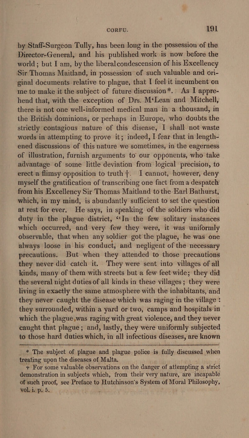 by Staff-Surgeon Tully, has been long in the possession of the Director-General, and his published work is now before the world; but I am, by the liberal condescension of his Excellency Sir Thomas Maitland, in possession of such valuable and ori- ginal documents relative to plague, that I feel it incumbent on me to make it the subject of future discussion*.’ As I appre- hend that, with the exception of Drs. M‘Lean and Mitchell, there is not one well-informed medical man in a thousand, in the British dominions, or perhaps in Europe, who doubts the strictly contagious nature of this disease, I shall not waste words in attempting to prove it; indeed, I fear that in length- ened discussions of this nature we sometimes, in the eagerness of illustration, furnish arguments to our opponents, who take advantage: of some little deviation from logical precision, to erect a flimsy opposition to truth +. I cannot, however, deny myself the gratification of transcribing one fact from a despatch from his Excellency Sir Thomas Maitland to the Karl Bathurst, which, in my mind, is abundantly sufficient to set the question at rest for ever. He says, in speaking of the soldiers who did duty in the plague district, “In the few solitary instances which occurred, and very few they were, it was uniformly observable, that when any soldier got the plague, he was one always loose in his conduct, and negligent of the necessary precautions. But when they attended to those precautions they never did catch it. They were sent into villages of all kinds, many of them with streets but a few feet wide; they did the several night duties of all kinds in these villages ; they were living in exaetly the same atmosphere with the inhabitants, and they never caught the disease which was raging in the village : they surrounded, within a yard or two, camps and hospitals in ~ which the plague,was raging with great violence, and they never caught that plague; and, lastly, they were uniformly subjected to eee hard duties which, in all infectious diseases, are known * The subject of plague and plague police is fully discussed when treating upon the diseases of Malta. + For some valuable observations on the danger of attempting a strict demonstration in subjects which, from their very nature, are incapable of such proof, see Preface to Hutchinson's System of Moral Philosophy, vol..i. p. 5. . nN