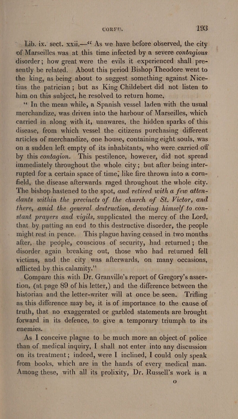 Lib. ix. sect. xxii As we have before observed, the city of Marseilles was at this time infected by a severe contagious disorder; how great were the evils it experienced shall pre- sently be related. About this period Bishop Theodore went to the king, as being about to suggest something against Nice- tius the patrician; but as King Childebert did not listen to him on this subject, he resolved to return home. ‘¢ In the mean while, a Spanish vessel laden with the usual merchandize, was driven into the harbour of Marseilles, which carried in along with it, unawares, the hidden sparks of this disease, from which vessel the citizens purchasing different articles of merchandize, one house, containing eight souls, was on a sudden left empty of its inhabitants, who were carried off by this contagion. This pestilence, however, did not spread immediately throughout the whole city; but after being inter- rupted for a certain space of time, like fire thrown into a corn- field, the disease afterwards raged throughout the whole city. The bishop hastened to the spot, and retired with a few atten- dants within the precincts of the church of St. Victor, and there, amid the general destruction, devoting himself to con- stant prayers and vigils, supplicated the mercy of the Lord, that by putting an end to this destructive disorder, the people might rest in peace. This plague having ceased in two months after, the people, conscious of security, had returned; the disorder again breaking out, those who had returned fell victims, and the city was afterwards, on many occasions, afflicted by this calamity.” Compare this with Dr, Granville’s report of Gregory’s asser- tion, (at page 89 of his letter,) and the difference between the historian and the letter-writer will at once be seen. Trifling as this difference may be, it is of importance to the cause of truth, that no exaggerated or garbled statements are brought. forward in its defence, to give a temporary triumph to its enemies. As I conceive plague to be much more an object of police than of medical inquiry, I shall not enter into any discussion on its treatment; indeed, were I inclined, I could only speak from books, which are in the hands of every medical man. Among these, with all its prolixity, Dr. Russell’s work is a oF)