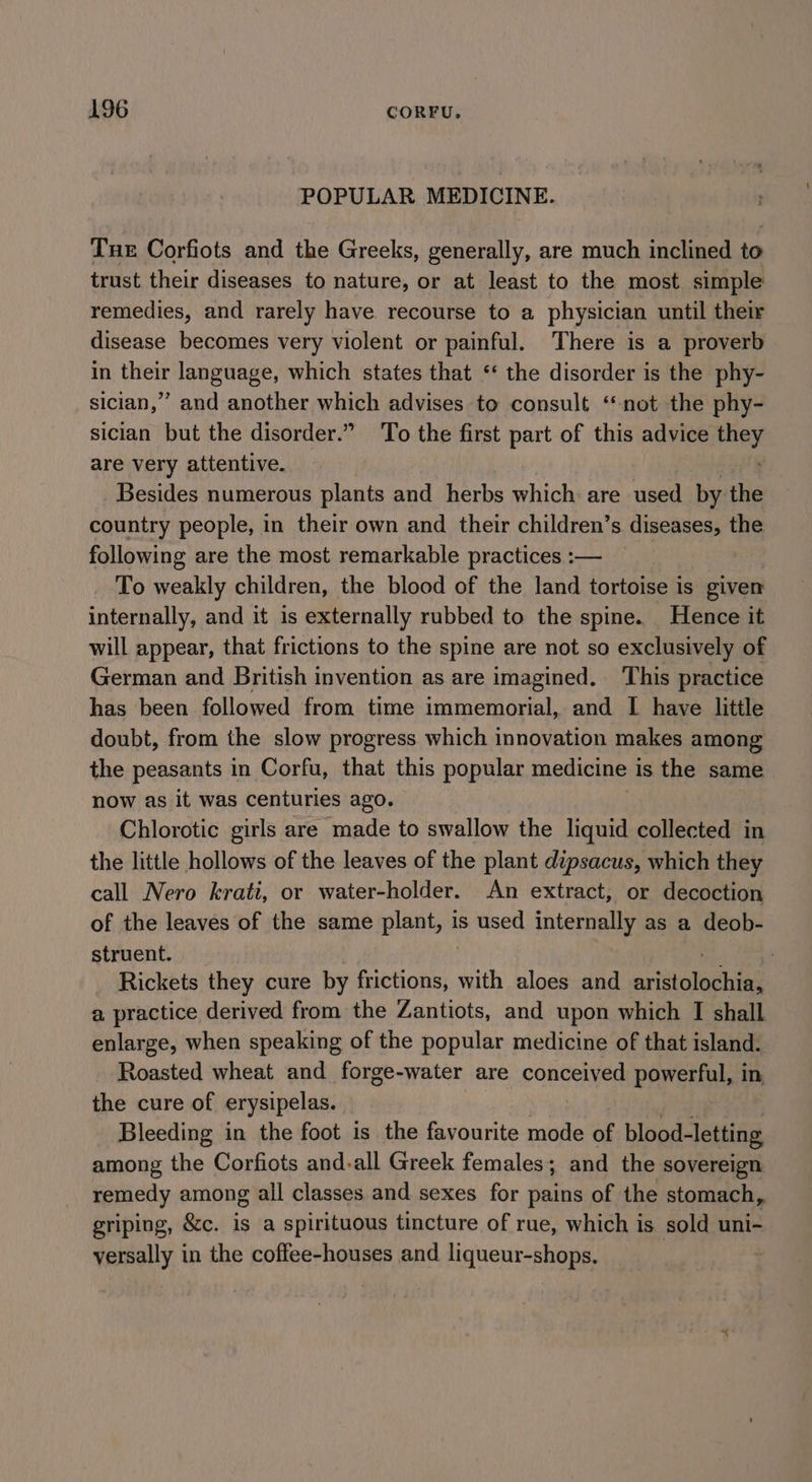 POPULAR MEDICINE. Tue Corfiots and the Greeks, generally, are much inclined to trust their diseases to nature, or at least to the most simple remedies, and rarely have recourse to a physician until their disease becomes very violent or painful. There is a proverb in their language, which states that ‘‘ the disorder is the phy- sician,” and another which advises to consult ‘not the phy- sician but the disorder.” To the first part of this advice ae are very attentive. Besides numerous plants and herbs which are used by the country people, in their own and their children’s diseases, the following are the most remarkable practices :— To weakly children, the blood of the land tortoise is given internally, and it 1s externally rubbed to the spine. Hence it will appear, that frictions to the spine are not so exclusively of German and British invention as are imagined. This practice has been followed from time immemorial, and I have little doubt, from the slow progress which innovation makes among the peasants in Corfu, that this popular medicine is the same now as it was centuries ago. Chlorotic girls are made to swallow the liquid collected in the little hollows of the leaves of the plant dipsacus, which they call Nero krati, or water-holder. An extract, or decoction of the leaves of the same plant, is used internally as a deob- struent. . Rickets they cure by fochoney, with aloes and ariilaghias a practice derived from the Zantiots, and upon which I shall enlarge, when speaking of the popular medicine of that island. Roasted wheat and forge-water are conceived powerful, in the cure of erysipelas. Bleeding in the foot is the favourite mode of blood- -letting among the Corfiots and-all Greek females; and the sovereign remedy among ail classes and sexes for pains of the stomach, griping, &amp;c. is a spirituous tincture of rue, which is sold uni- versally in the coffee-houses and liqueur-shops. :