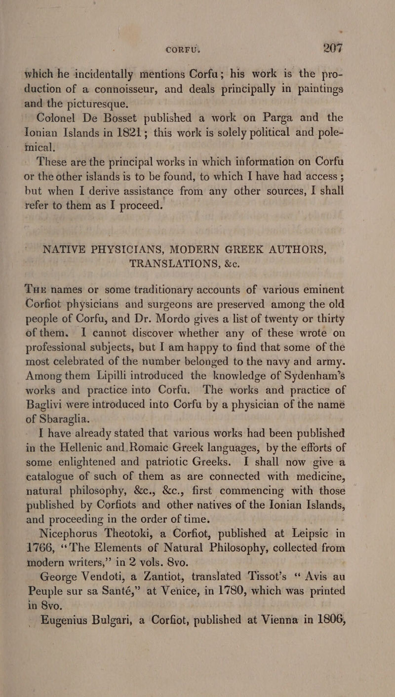 which he incidentally mentions Corfu; his work is the pro- duction of a connoisseur, and deals principally in ‘paintings and the picturesque. Colonel De Bosset published a work on Parga and the Tonian Islands in 1821; this work is solely political and pole- mical., _ These are the principal works in which information on Corfu or the other islands is to be found, to which I have had access ; but when I derive assistance from any other sources, I shall refer to them as I proceed. NATIVE PHYSICIANS, MODERN GREEK AUTHORS, TRANSLATIONS, &amp;c. THE names or some traditionary accounts of various eminent Corfiot physicians and surgeons are preserved among the old people of Corfu, and Dr. Mordo gives a list of twenty or thirty of them. I cannot discover whether any of these wrote on professional subjects, but I am happy to find that some of the most celebrated of the number belonged to the navy and army. Among them Lipilli introduced the knowledge of Sydenham’s works and practice into Corfu. The works and practice of Baglivi were introduced into Corfu by a physician of the name of Sbaraglia. I have already stated that various works had been published in the Hellenic and, Romaic Greek languages, by the efforts of some enlightened and patriotic Greeks. I shall now give a catalogue of such of them as are connected with medicine, natural philosophy, &amp;c., &amp;c., first commencing with those — published by Corfiots and other natives of the Ionian Islands, and proceeding in the order of time. Nicephorus Theotoki, a Corfiot, published at Leipsic in 1766, «The Elements of Natural Philosophy, collected from modern writers,’ in 2 vols. 8vo. George Vendoti, a Zantiot, translated Tissot’s “ Avis au Peuple sur sa Santé, ” at Venice, in 1780, which was printed in 8vo. Eugenius Bulgari, a Corfiot, published at Vienna in 1806,