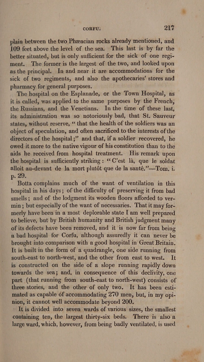 CORFU: Qhe plain between the two Pheeacian rocks already mentioned, and 109 feet above the level of the sea. This last is by far the better situated, but is only sufficient for the sick of one regi- ment. ‘The former is the largest of the two, and looked upon as the principal. In and near it are accommodations for the sick of two regiments, and also the apothecaries’ stores and pharmacy for general purposes. | The hospital on the Esplanade, or the Town Hospital, as it is called, was applied to the same purposes by the French, the Russians, and the Venetians. Inthe time of these last, its administration was so notoriously bad, that St. Sauveur states, without reserve, ‘‘ that the health of the soldiers was an object of speculation, and often sacrificed to the interests of the directors of the hospital ;” and that, if a soldier recovered, he owed it more to the native vigour of his constitution than to the aids he received from hospital treatment. His remark upon the hospital is sufficiently striking: ‘*C’est la, que le soldat alloit au-devant de la mort plutdt que de la santé.”—Tom. i. p- 29. Botta complains much of the want of ventilation in this hospital in his days; of the difficulty of preserving it from bad smells; and of the lodgment its wooden floors afforded to ver- min ; but especially of the want of necessaries. That it may for- merly have been in a most deplorable state [ am well prepared to believe, but by British humanity and British judgment many of its defects have been removed, and it is now far from being a bad hospital for Corfu, although assuredly it can never be brought into comparison with a good hospital in Great Britain. It is built in the form of a quadrangle, one side running from south-east to north-west, and the other from east to west. It is constructed on the side of a slope running rapidly down towards the sea; and, in consequence of this declivity, one part (that running from south-east to north-west) consists of three stories, and the other of only two. It has been esti- mated as capable of accommodating 270 men, but, in my opi- nion, it cannot well accommodate beyond 200. It is divided into seven wards of various sizes, the smallest containing ten, the largest thirty-six beds. There is also a large ward, which, however, from being badly ventilated, is used