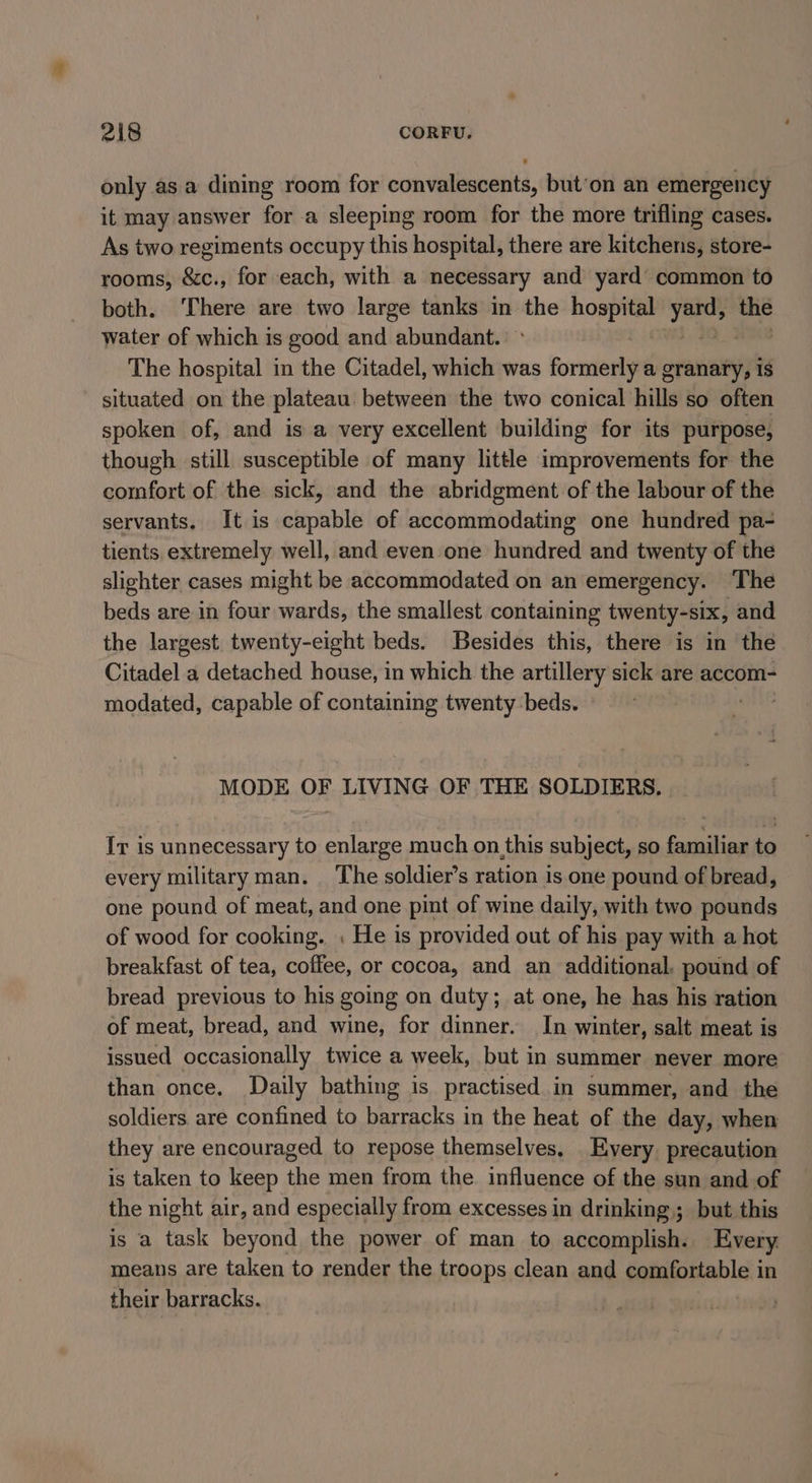 only asa dining room for convalescents, but’on an emergency it may answer for a sleeping room for the more trifling cases. As two regiments occupy this hospital, there are kitchens, store- rooms, &amp;c., for each, with a necessary and yard common to both. ‘There are two large tanks in the hospital yous the water of which is good and abundant. The hospital in the Citadel, which was formerly a granary, is situated on the plateau between the two conical hills so often spoken of, and is a very excellent building for its purpose, though still susceptible of many little improvements for the comfort of the sick, and the abridgment of the labour of the servants, It is capable of accommodating one hundred pa- tients, extremely well, and even one hundred and twenty of the slighter cases might be accommodated on an emergency. The beds are in four wards, the smallest containing twenty-six, and the largest. twenty-eight beds. Besides this, there is in the Citadel a detached house, in which the artillery sick are accom- modated, capable of containing twenty:beds. MODE OF LIVING OF THE SOLDIERS. Ir is unnecessary to enlarge much on,this subject, so familiar to every military man. The soldier’s ration is one pound of bread, one pound of meat, and one pint of wine daily, with two pounds of wood for cooking. . He is provided out of his pay with a hot breakfast of tea, coffee, or cocoa, and an additional, pound of bread previous to his going on duty; at one, he has his ration of meat, bread, and wine, for dinner. In winter, salt meat is issued occasionally twice a week, but in summer never more than once. Daily bathing is practised in summer, and the soldiers are confined to barracks in the heat of the day, when they are encouraged to repose themselves, Every. precaution is taken to keep the men from the influence of the sun and of the night air, and especially from excesses in drinking; but this is a task beyond the power of man to accomplish. Every means are taken to render the troops clean and gopyionable:: in their barracks.