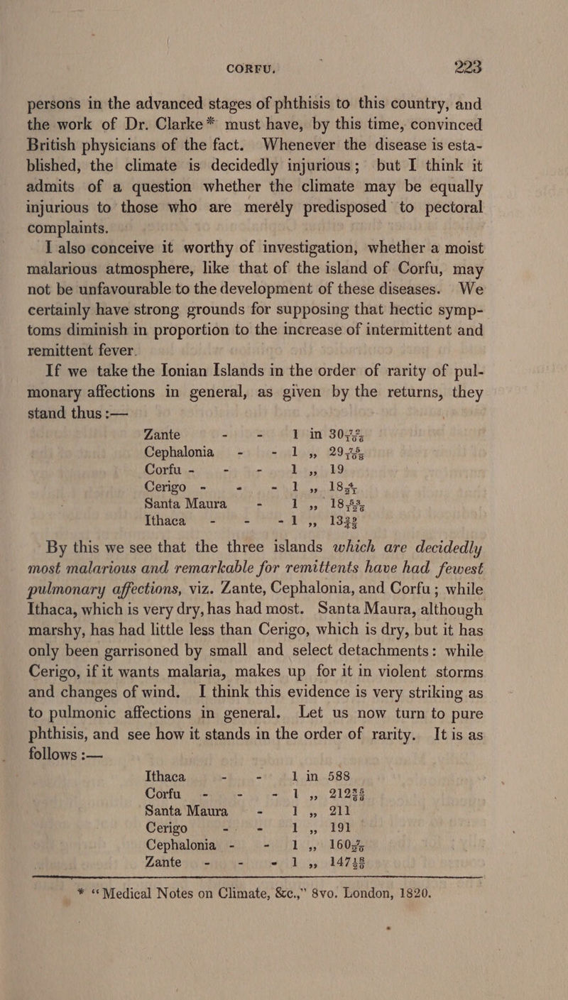 persons in the advanced stages of phthisis to this country, and the work of Dr. Clarke* must have, by this time, convinced British physicians of the fact. Whenever the disease is esta- blished, the climate is decidedly injurious; but I think it admits of a question whether the climate may be equally injurious to those who are merély predisposed to pectoral complaints. I also conceive it worthy of investigation, whether a moist malarious atmosphere, like that of the island of Corfu, may not be unfavourable to the development of these diseases. We certainly have strong grounds for supposing that hectic symp- toms diminish in proportion to the increase of intermittent and remittent fever. If we take the Ionian Islands in the order of rarity of pul- monary affections in general, as given by the returns, they stand thus :— Zante - - 1 in 307% Cephalonia - - 1 ,, 29,45 Corfu - - - bigest h9 Cerigo - “ St Gara tS Santa Maura - eer te Ithaca - - Le Loee By this we see that the three islands which are decidedly most malarious and remarkable for remittents have had fewest pulmonary affections, viz. Zante, Cephalonia, and Corfu ; while Ithaca, which is very dry, has had most. Santa Maura, although marshy, has had little less than Cerigo, which is dry, but it has only been garrisoned by small and select detachments: while Cerigo, if it wants malaria, makes up for it in violent storms and changes of wind. I think this evidence is very striking as to pulmonic affections in general, Let us now turn to pure phthisis, and see RON it stands in the order of rarity. It is as follows :— Ithaca - - 1 in 588 Corfu - - LBL See Santa Maura - Pye oe Cerigo -- = | rats iS Cephalonia - - 1 ,, 160% Zante - - YL yy 24728 * ‘Medical Notes on Climate, &amp;c.,” Svo. London, 1820.