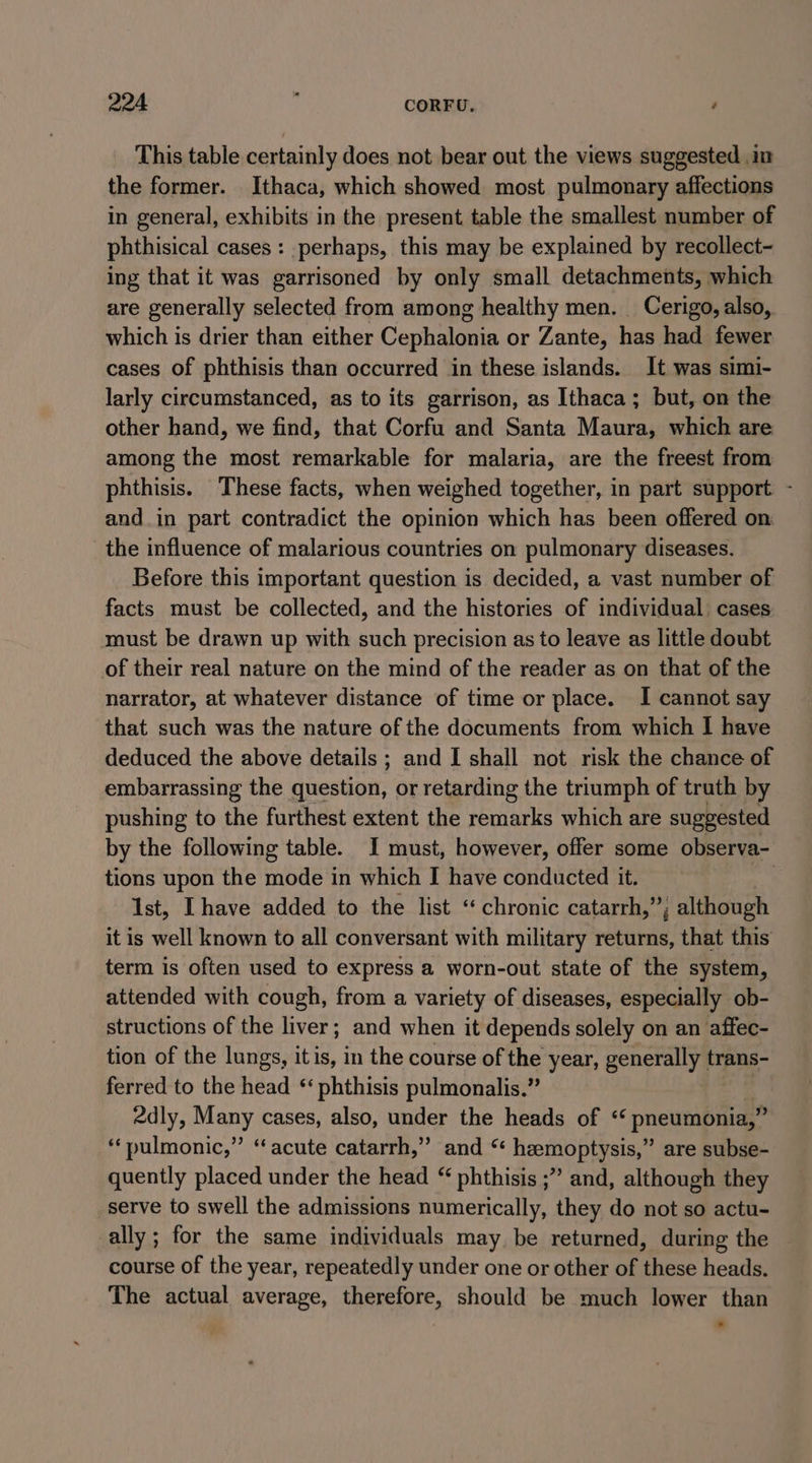 This table certainly does not bear out the views suggested im the former. Ithaca, which showed most pulmonary affections in general, exhibits in the present table the smallest number of phthisical cases: perhaps, this may be explained by recollect- ing that it was garrisoned by only small detachments, which are generally selected from among healthy men. Cerigo, also, which is drier than either Cephalonia or Zante, has had fewer cases of phthisis than occurred in these islands. It was simi- larly circumstanced, as to its garrison, as Ithaca; but, on the other hand, we find, that Corfu and Santa Maura, which are among the most remarkable for malaria, are the freest from phthisis. These facts, when weighed together, in part support - and_in part contradict the opinion which has been offered on the influence of malarious countries on pulmonary diseases. Before this important question is decided, a vast number of facts must be collected, and the histories of individual) cases must be drawn up with such precision as to leave as little doubt of their real nature on the mind of the reader as on that of the narrator, at whatever distance of time or place. I cannot say that such was the nature of the documents from which | have deduced the above details ; and I shall not risk the chance of embarrassing the question, or retarding the triumph of truth by pushing to the furthest extent the remarks which are suggested by the following table. I must, however, offer some observa- tions upon the mode in which I have conducted it. | Ist, Ihave added to the list ‘chronic catarrh,”; although it is well known to all conversant with military returns, that this term is often used to express a worn-out state of the system, attended with cough, from a variety of diseases, especially ob- structions of the liver; and when it depends solely on an affec- tion of the lungs, itis, in the course of the year, generally trans- ferred to the head ‘ phthisis pulmonalis.” 2dly, Many cases, also, under the heads of ‘‘ pneumonia,” “pulmonic,” “acute catarrh,” and “ hemoptysis,” are subse- quently placed under the head “ phthisis ;” and, although they serve to swell the admissions numerically, they do not so actu- ally; for the same individuals may be returned, during the — course of the year, repeatedly under one or other of these heads. The actual average, therefore, should be much lower than