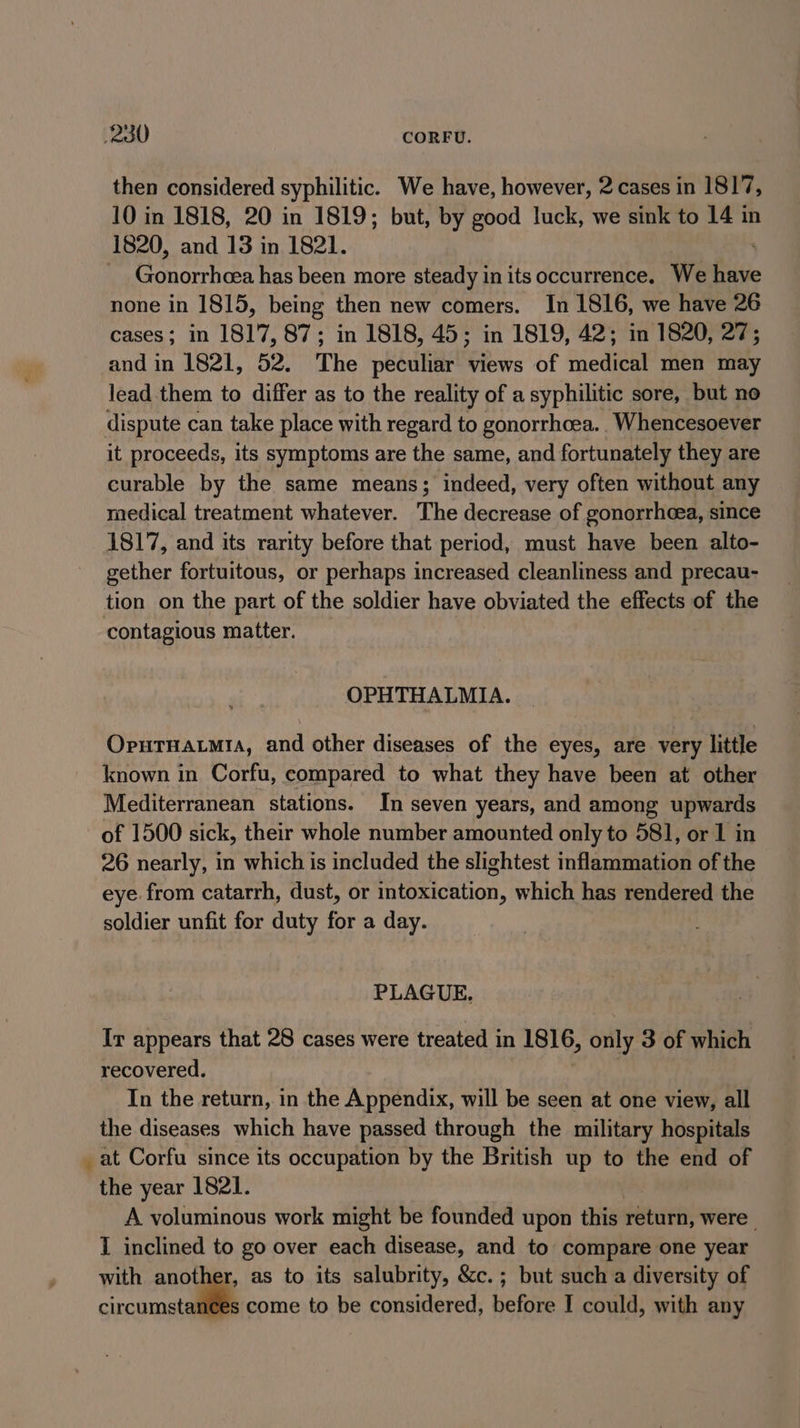 then considered syphilitic. We have, however, 2 cases in 1817, 10 in 1818, 20 in 1819; but, by good luck, we sink to 14 in 1820, and 13 in 1821. | ensigns has been more steady in its occurrence, We Ris none in 1815, being then new comers. In 1816, we have 26 cases; in 1817, 87; in 1818, 45; in 1819, 42; in 1820, 27; and in 1821, 52. The peculiar views of medical men may lead them to differ as to the reality of a syphilitic sore, but no dispute can take place with regard to gonorrhoea.. Whencesoever it proceeds, its symptoms are the same, and fortunately they are curable by the same means; indeed, very often without any medical treatment whatever. The decrease of gonorrheea, since 1817, and its rarity before that period, must have been alto- gether fortuitous, or perhaps increased cleanliness and precau- tion on the part of the soldier have obviated the effects of the contagious matter. OPHTHALMIA. OrutTnatmia, and other diseases of the eyes, are very little known in Corfu, compared to what they have been at other Mediterranean stations. In seven years, and among upwards of 1500 sick, their whole number amounted only to 581, or 1 in 26 nearly, in which is included the slightest inflammation of the eye from catarrh, dust, or intoxication, which has rendered the soldier unfit for duty for a day. PLAGUE. Ir appears that 28 cases were treated in 1816, only 3 of which recovered. In the return, in the Appendix, will be seen at one view, all the diseases which have passed through the military hospitals _at Corfu since its occupation by the British up to the end of the year 1821. A voluminous work might be founded upon this return, were I inclined to go over each disease, and to compare one year with “a as to its salubrity, &amp;c.; but such a diversity of circumstances come to be considered, before I could, with any