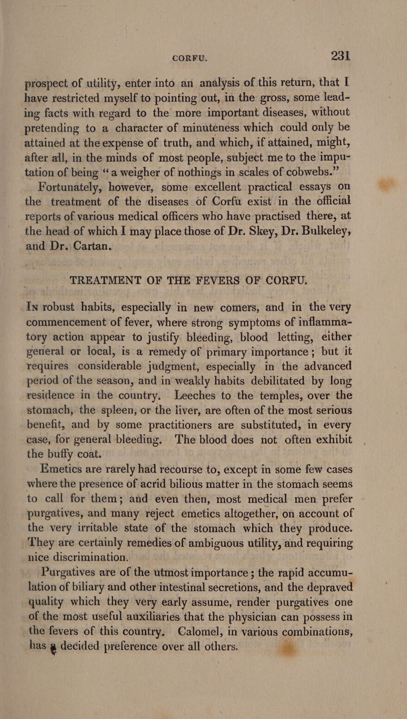 prospect of utility, enter into an analysis of this return, that I have restricted myself to pointing out, in the gross, some lead- ing facts with regard to the more important diseases, without pretending to a character of minuteness which could only be attained at the expense of truth, and which, if attained, might, after all, in the minds of most people, shbjatt me to the impu- tation of being ‘‘a weigher of nothings in scales of cobwebs.” Fortunately, however, some excellent practical essays on the treatment of the diseases of Corfu exist in the official reports of various medical officers who have practised there, at the head of which I may place those of Dr. Skey, Dr. Bulkeley, and Dr. Cartan. TREATMENT OF THE FEVERS OF CORFU. In robust habits, especially in new comers, and in the very commencement of fever, where strong symptoms of inflamma- tory action appear to justify bleeding, blood letting, either general or local, is a remedy of primary importance; but it requires considerable judgment, especially in the advanced period of the season, and in weakly habits debilitated by long residence in the country. Leeches to the temples, over the stomach, the spleen, or the liver, are often of the most serious benefit, and by some practitioners are substituted, in every case, for general bleeding. The blood does not often exhibit the buffy coat. Emetics are rarely had recourse to, except in some few cases where the presence of acrid bilious matter in the stomach seems to call for them; and even then, most medical men prefer purgatives, and many reject emetics altogether, on account of the very irritable state of the stomach which they produce. ‘They are certainly remedies of ambiguous utility, and requiring nice discrimination. Purgatives are of the utmost importance ; the rapid accumu- lation of biliary and other intestinal secretions, and the depraved quality which they very early assume, render purgatives one of the most useful auxiliaries that the physician can possess in the fevers of this country, Calomel, in various combinations, has @ decided preference over all others. a