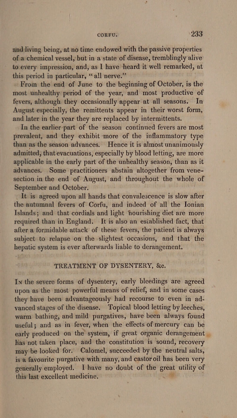 anddiving being, at no time endowed with the passive properties of a chemical vessel, but in a state of disease, tremblingly alive to every impression, and, as I have heard it well remarked, at this period in particular, ‘all nerve.” From the end of June to the beginning of October, is the most unhealthy period of the year, and most productive of fevers, although they occasionally appear at all seasons. In August especially, the remittents appear in their worst form, and later in the year they are replaced by intermittents. In the earlier:part of the season continued fevers are most prevalent, and they exhibit more of the inflammatory type than as the season advances. Hence it is almost unanimously admitted, that evacuations, especially by blood letting, are more applicable in the early part of the unhealthy season, than as it advances. Some practitioners abstain altogether from vene- section in the end of August, and throughout the whole of September and October. It is agreed upon all hands that convalescence is slow after the autumnal fevers of Corfu, and indeed of all the Jonian Islands; and that cordials and light hourishing diet are more required than in England. It is also an esiablished fact, that after a formidable attack of these fevers, the patient is always subject to relapse on the slightest occasions, and that the hepatic system is ever afterwards liable to derangement. TREATMENT OF DYSENTERY, &amp;c. In the severe forms of dysentery, early bleedings are agreed upon as the most powerful means of relief, and in some cases they have been advantageously had recourse to even in ad- vanced stages of the disease. Topical blood letting by leeches, warm bathing, and mild purgatives, have been always found useful; and as in fever, when the effects of mercury can be early grodacda on the’ system, if great organic derangement. has not taken place, aad the constitution is sound, recovery may be looked for. Calomel, succeeded by the neutral salts, is a favourite purgative with many, and castor oil has been very generally employed. Ihave no doubt of the ere utility of this last excellent medicine.