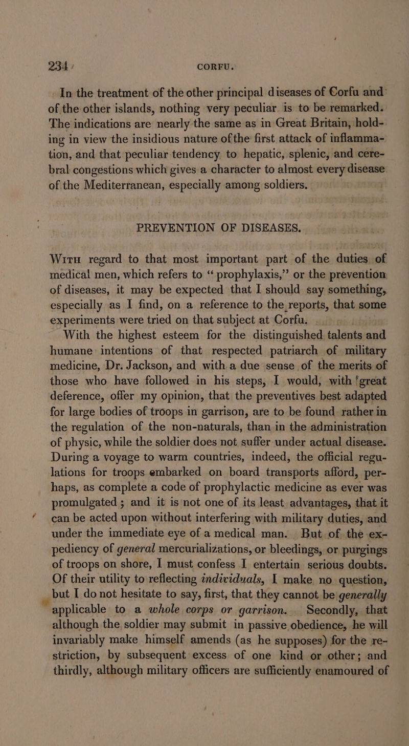 QA. / CORFU. In the treatment of the other principal diseases of Corfu and: of the other islands, nothing very peculiar is to be remarked. The indications are nearly the same as in Great Britain, hold- ing in view the insidious nature ofthe first attack of inflamma- tion, and that peculiar tendency to hepatic, splenic, and cere- bral congestions which gives a character to almost every disease. of the Mediterranean, especially among soldiers. PREVENTION OF DISEASES, Wiru regard to that most important part of the duties of medical men, which refers to ‘‘ prophylaxis,” or the prevention of diseases, it may be expected that I should say something, especially as I find, on a reference to the,reports, that some experiments were tried on that subject at Corfu. | With the highest esteem for the distinguished. talents and humane intentions of that respected patriarch of military medicine, Dr. Jackson, and with a due sense of the merits of those who have followed in his steps, I would, with ‘great deference, offer my opinion, that the preventives best adapted for large bodies of troops in garrison, are to be found rather in the regulation of the non-naturals, than in the administration of physic, while the soldier does not suffer under actual disease. During a voyage to warm countries, indeed, the official regu- lations for troops embarked on board transports afford, per- haps, as complete a code of prophylactic medicine as ever was promulgated ; and it isnot one of its least advantages, that it can be acted upon without interfering with military duties, and under the immediate eye of a medical man. But of the ex- pediency of general mercurializations, or bleedings, or purgings of troops on shore, I must confess I entertain serious doubts. Of their utility to reflecting individuals, | make no question, but I do not hesitate to say, first, that they cannot be generally applicable to a whole corps or garrison. _ Secondly, that although the soldier may submit in passive obedience, he will invariably make himself amends (as he supposes) for the re- striction, by subsequent excess of one kind or other; and thirdly, although military officers are sufficiently enamoured of