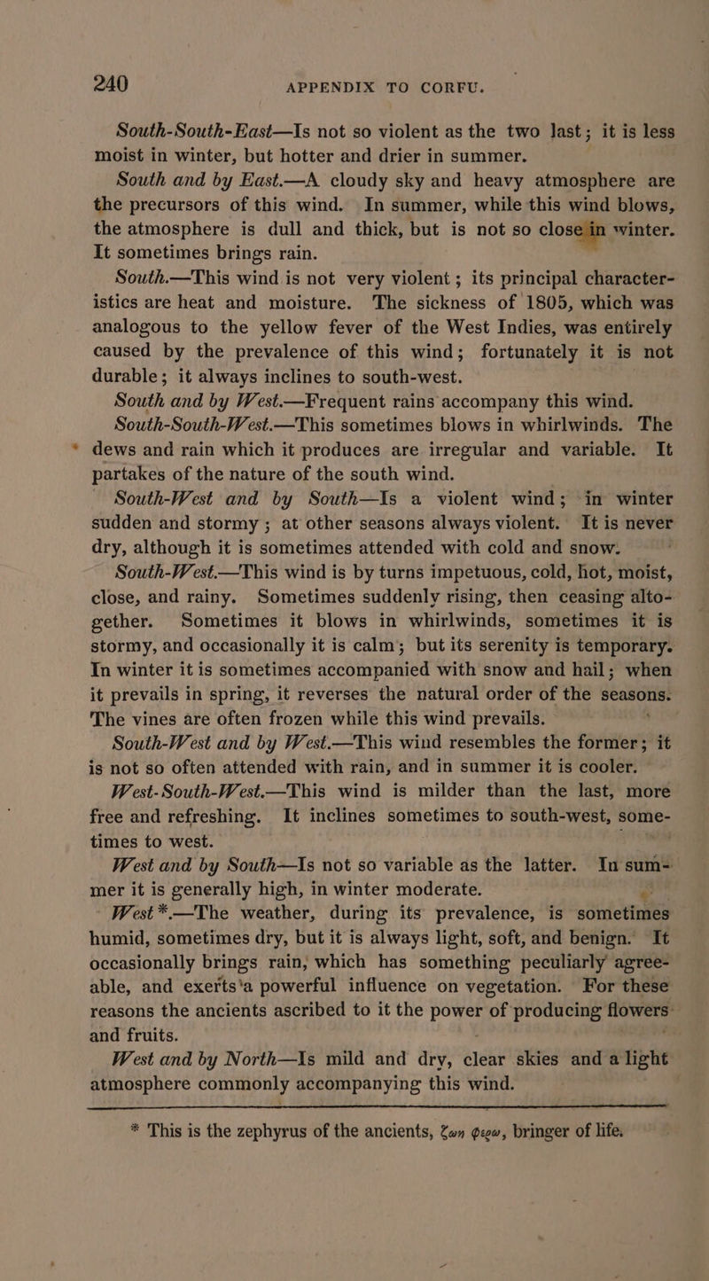 South-South-East—Is not so violent as the two Jast ; it is less moist in winter, but hotter and drier in summer. South and by East.—A cloudy sky and heavy atmosphere are the precursors of this wind. In summer, while this wind blows, the atmosphere is dull and thick, but is not so closqmn winter. It sometimes brings rain. | South.—This wind is not very violent ; its principal character- istics are heat and moisture. The sickness of 1805, which was analogous to the yellow fever of the West Indies, was entirely caused by the prevalence of this wind; fortunately it is not durable; it always inclines to south-west. South and by West.—Frequent rains accompany this wind. South-South-West.—This sometimes blows in whirlwinds. The dews and rain which it produces are irregular and variable. It partakes of the nature of the south wind. South-West and by South—Is a violent wind; in winter sudden and stormy ; at other seasons always violent. It is never dry, although it is sometimes attended with cold and snow. South-West.—This wind is by turns impetuous, cold, hot, moist, close, and rainy. Sometimes suddenly rising, then ceasing alto- gether. Sometimes it blows in whirlwinds, sometimes it is stormy, and occasionally it is calm’ but its serenity is temporary. In winter it is sometimes accompanied with snow and hail; when it prevails in spring, it reverses the natural order of the seasons. The vines are often frozen while this wind prevails. | South-West and by West.—This wind resembles the raviatewe it is not so often attended with rain, and in summer it is cooler. W est-South-West.—This wind is milder than the last, more free and refreshing. It inclines sometimes to south-west, some- times to west. West and by South—Is not so variable as the latter. In sum-= mer it is generally high, in winter moderate. A | West *.—The weather, during its prevalence, is sometimes humid, sometimes dry, but it is always light, soft, and benign. It occasionally brings rain, which has something peculiarly agree- able, and exerts'a powerful influence on vegetation. For these reasons the ancients ascribed to it the i aia of producing flowers: and fruits. West and by North—\s mild and dry, clear skies and a light atmosphere commonly accompanying this wind. * This is the zephyrus of the ancients, Zan gcgw, bringer of life.