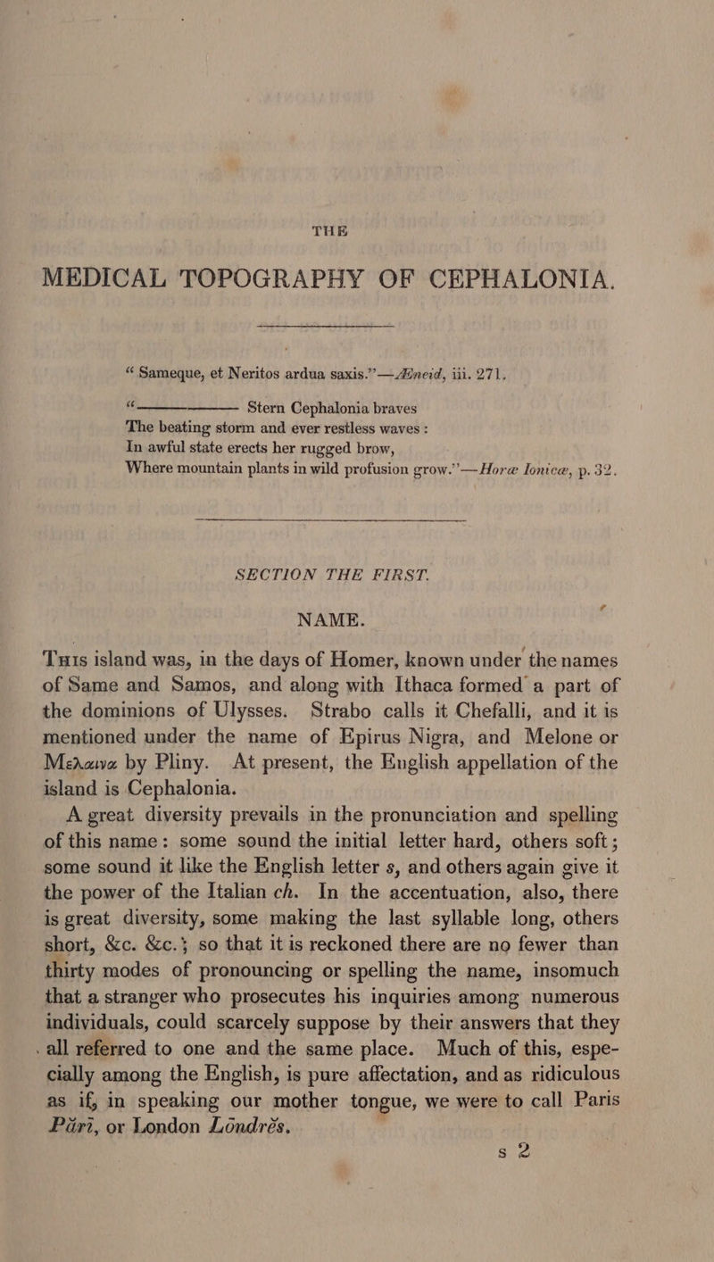 MEDICAL TOPOGRAPHY OF CEPHALONIA. “ Sameque, et Neritos ardua saxis.””— nerd, iii. 271. it3 Stern Cephalonia braves The beating storm and ever restless waves : In awful state erects her rugged brow, Where mountain plants in wild profusion grow.’ — Hore Ionice, p. 32. SECTION THE FIRST. NAME. Tuts island was, in the days of Homer, known under the names of Same and Samos, and along with Ithaca formed a part of the dominions of Ulysses. Strabo calls it Chefalli, and it is mentioned under the name of Epirus Nigra, and Melone or Meaawva by Pliny. At present, the English appellation of the island is Cephalonia. A great diversity prevails in the pronunciation and spelling of this name: some sound the initial letter hard, others soft ; some sound it like the English letter s, and others again give it the power of the Italian ch. In the accentuation, also, there is great diversity, some making the last syllable long, others short, &amp;c. &amp;c.} so that it is reckoned there are no fewer than thirty modes of pronouncing or spelling the name, insomuch that a stranger who prosecutes his inquiries among numerous individuals, could scarcely suppose by their answers that they .all referred to one and the same place. Much of this, espe- cially among the English, is pure affectation, and as ridiculous as if, in speaking our mother tongue, we were to call Paris Pari, or London Londres. ” ®