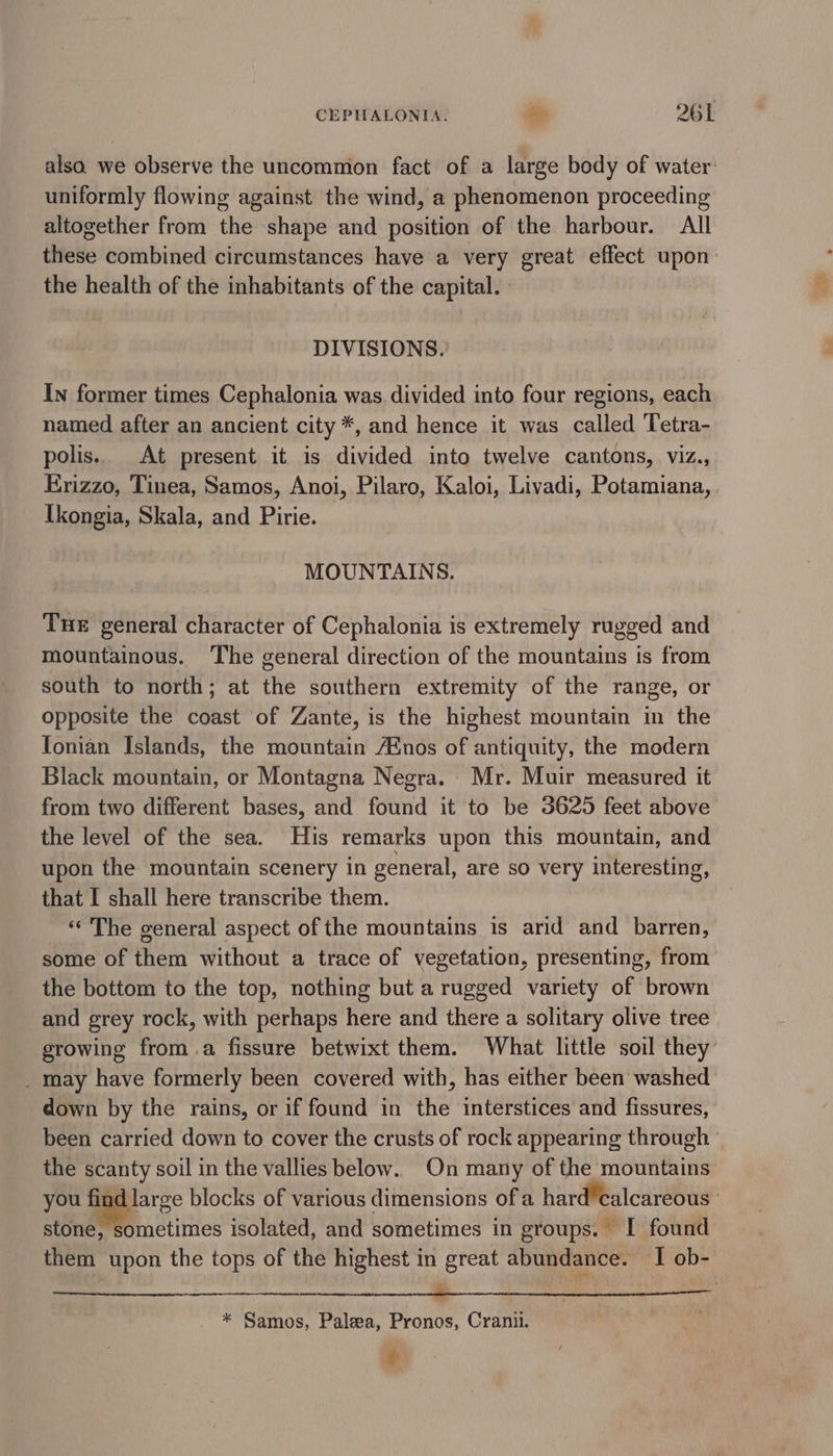 alsa. we observe the uncommon fact of a large body of water: uniformly flowing against the wind, a phenomenon proceeding altogether from the shape and position of the harbour. All these combined circumstances have a very great effect upon. the health of the inhabitants of the capital. DIVISIONS. In former times Cephalonia was divided into four regions, each named after an ancient city *, and hence it was called Tetra- polis. At present it is divided into twelve cantons, viz., Erizzo, Tinea, Samos, Anoi, Pilaro, Kaloi, Livadi, Potamiana, Ikongia, Skala, and Pirie. MOUNTAINS. Tue general character of Cephalonia is extremely rugged and mountainous. ‘The general direction of the mountains is from south to north; at the southern extremity of the range, or opposite the coast of Zante, is the highest mountain in the Tonian Islands, the mountain Anos of antiquity, the modern Black mountain, or Montagna Negra. Mr. Muir measured it from two different bases, and found it to be 3625 feet above the level of the sea. His remarks upon this mountain, and upon the mountain scenery in general, are so very interesting, that I shall here transcribe them. «‘ The general aspect of the mountains is arid and barren, some of them without a trace of vegetation, presenting, from the bottom to the top, nothing but a rugged variety of brown and grey rock, with perhaps here and there a solitary olive tree growing froma fissure betwixt them. What little soil they _ may have formerly been covered with, has either been washed down by the rains, or if found in the interstices and fissures, been carried down to cover the crusts of rock appearing through ° the scanty soil in the vallies below. On many of the mountains you find large blocks of various dimensions ofa hard’calcareous stone, sometimes isolated, and sometimes in groups. I found them upon the tops of the highest in great abundance. I ob- (Spline Liat Saale Ria atts ake aia TRAM 8 8G ie * Samos, Palea, Pronos, Cranii. ; #