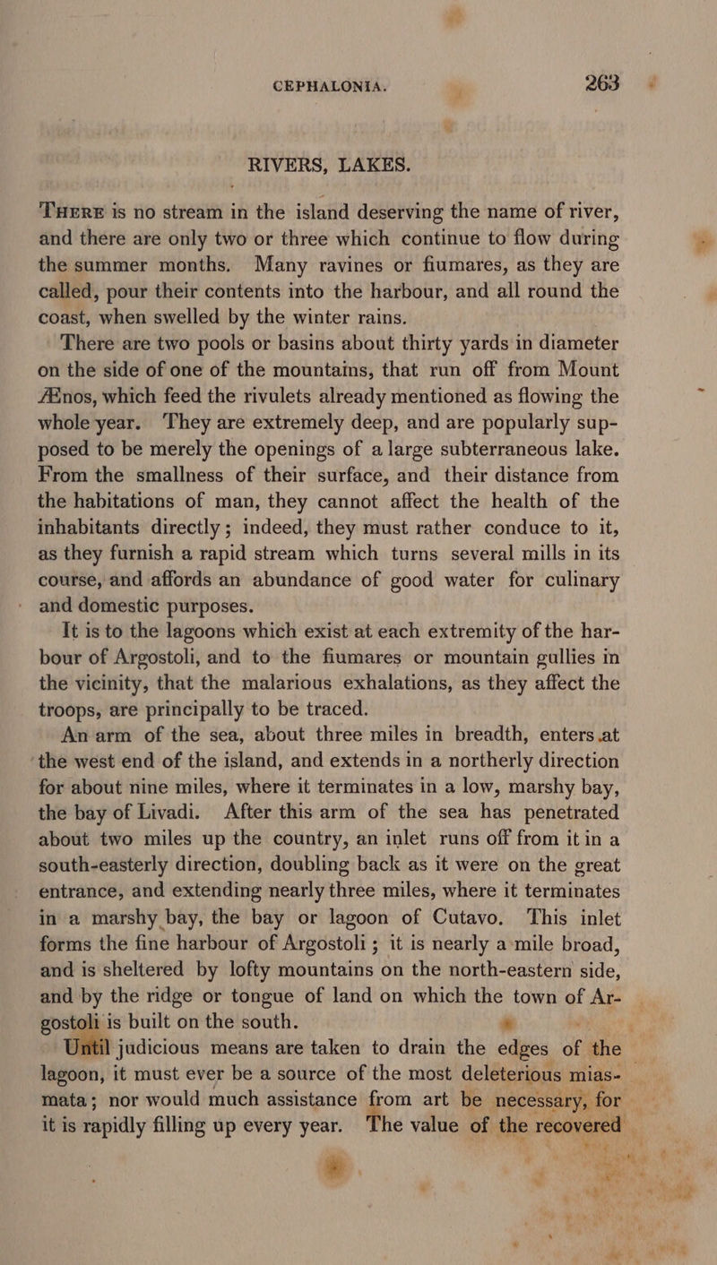 RIVERS, LAKES. THERE is no stream in the island deserving the name of river, and there are only two or three which continue to flow during the summer months. Many ravines or fiumares, as they are called, pour their contents into the harbour, and all round the coast, when swelled by the winter rains. There are two pools or basins about thirty yards in diameter on the side of one of the mountains, that run off from Mount fEnos, which feed the rivulets already mentioned as flowing the whole year. ‘They are extremely deep, and are popularly sup- posed to be merely the openings of a large subterraneous lake. From the smallness of their surface, and their distance from the habitations of man, they cannot affect the health of the inhabitants directly ; indeed, they must rather conduce to it, as they furnish a rapid stream which turns several mills in its course, and affords an abundance of good water for culinary and domestic purposes. It is to the lagoons which exist at each extremity of the har- bour of Argostoli, and to the fiumares or mountain gullies in the vicinity, that the malarious exhalations, as they affect the troops, are principally to be traced. An arm of the sea, about three miles in breadth, enters .at ‘the west end of the island, and extends in a northerly direction for about nine miles, where it terminates in a low, marshy bay, the bay of Livadi. After this arm of the sea has penetrated about two miles up the country, an inlet runs off from itin a south-easterly direction, doubling back as it were on the great entrance, and extending nearly three miles, where it terminates in a marshy bay, the bay or lagoon of Cutavo. ‘This inlet forms the fine harbour of Argostoli; it is nearly a-mile broad, and is sheltered by lofty mountains on the north-eastern Hide: and by the ridge or tongue of land on which the town of Ar- gostoli is built on the south. ie , Jnitil judicious means are taken to drain the edges of the lagoon, it must ever be a source of the most deleterious: mias-_ it is sapidly filling up every year. The value of the recovered . - , : , a Td i P \ ry yr - ar * * ‘