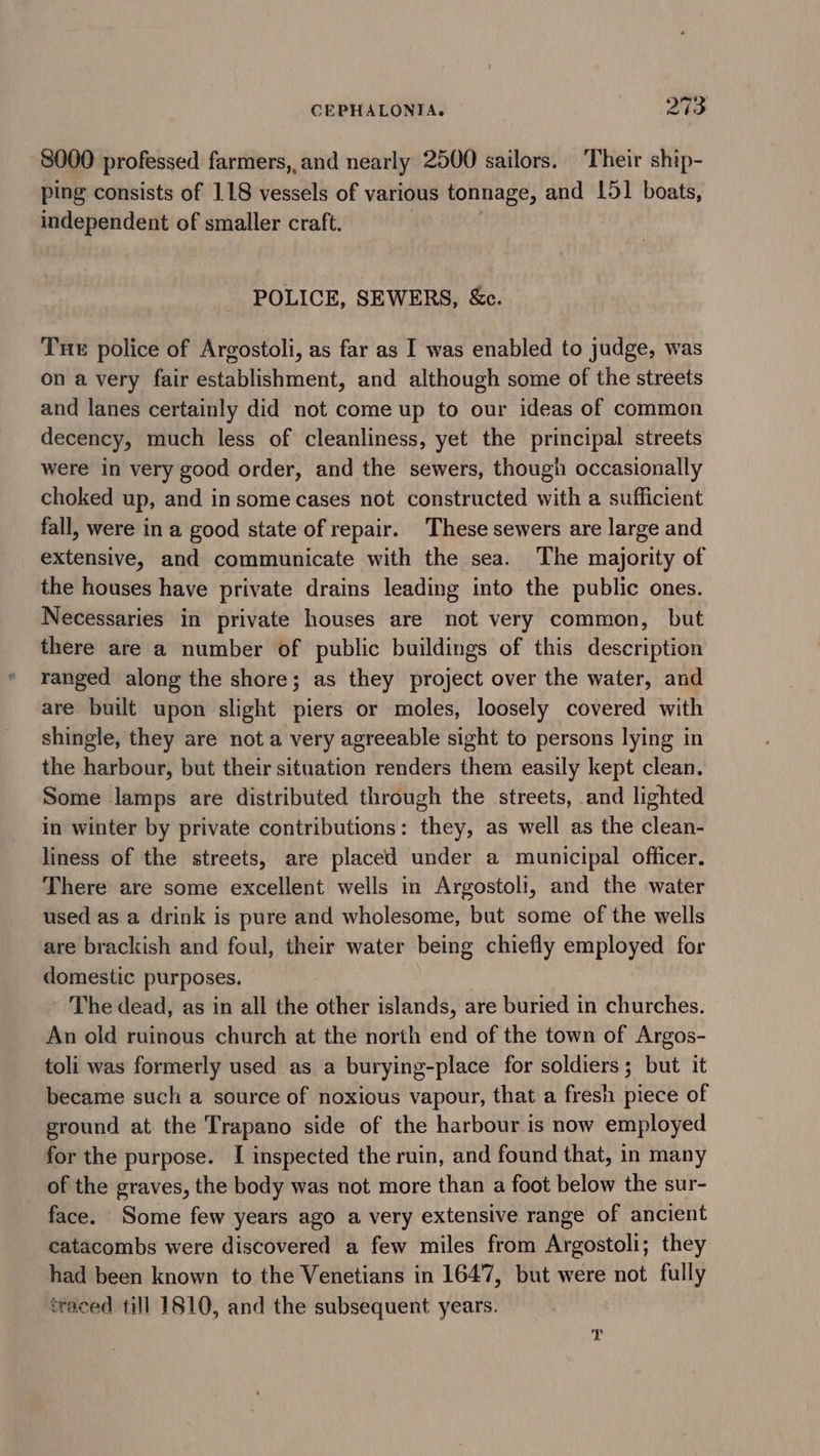 8000 professed farmers, and nearly 2500 sailors. Their ship- ping consists of 118 vessels of various tonnage, and 151 boats, independent of smaller craft. POLICE, SEWERS, &amp;c. Tue police of Argostoli, as far as I was enabled to judge, was on a very fair establishment, and although some of the streets and lanes certainly did not come up to our ideas of common decency, much less of cleanliness, yet the principal streets were in very good order, and the sewers, though occasionally choked up, and insome cases not constructed with a sufficient fall, were in a good state of repair. These sewers are large and extensive, and communicate with the sea. The majority of the houses have private drains leading into the public ones. Necessaries in private houses are not very common, but there are a number of public buildings of this description ranged along the shore; as they project over the water, and are built upon slight piers or moles, loosely covered with shingle, they are not a very agreeable sight to persons lying in the harbour, but their situation renders them easily kept clean. Some lamps are distributed through the streets, and lighted in winter by private contributions: they, as well as the clean- liness of the streets, are placed under a municipal officer. There are some excellent wells in Argostoli, and the water used as a drink is pure and wholesome, but some of the wells are brackish and foul, their water being chiefly employed for domestic purposes. The dead, as in all the other islands, are buried in churches. An old ruinous church at the north end of the town of Argos- toli was formerly used as a burying-place for soldiers; but it became such a source of noxious vapour, that a fresh piece of ground at the Trapano side of the harbour is now employed for the purpose. [I inspected the ruin, and found that, in many of the graves, the body was not more than a foot below the sur- face. Some few years ago a very extensive range of ancient catacombs were discovered a few miles from Argostoli; they had been known to the Venetians in 1647, but were not fully traced till 1810, and the subsequent years.