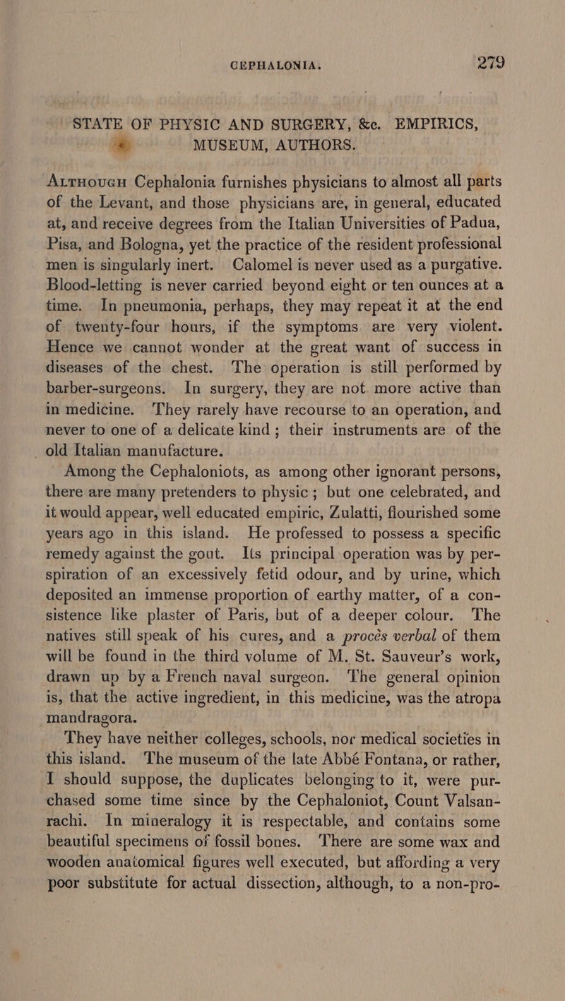 STATE OF PHYSIC AND SURGERY, &amp;c. EMPIRICS, «&amp; MUSEUM, AUTHORS. AttHoven Cephalonia furnishes physicians to almost all parts of the Levant, and those physicians are, in general, educated at, and receive degrees from the Italian Universities of Padua, Pisa, and Bologna, yet the practice of the resident professional men is singularly inert. Calomel is never used as a purgative. Blood-letting is never carried beyond eight or ten ounces at a time. In pneumonia, perhaps, they may repeat it at the end of twenty-four hours, if the symptoms. are very violent. Hence we cannot wonder at the great want of success in diseases of the chest. The operation is still performed by barber-surgeons. In surgery, they are not. more active than in medicine. They rarely have recourse to an operation, and never to one of a delicate kind; their instruments are of the old Italian manufacture. Among the Cephaloniots, as among other ignorant persons, there are many pretenders to physic; but one celebrated, and it would appear, well educated empiric, Zulatti, flourished some years ago in this island. He professed to possess a specific remedy against the gout. Its principal operation was by per- spiration of an excessively fetid odour, and by urine, which deposited an immense proportion of earthy matter, of a con- sistence like plaster of Paris, but of a deeper colour. The natives still speak of his cures, and a proces verbal of them will be found in the third volume of M. St. Sauveur’s work, drawn up by a French naval surgeon. The general opinion is, that the active ingredient, in this medicine, was the atropa mandragora. They have neither colleges, schools, nor medical societies in this island. ‘The museum of the late Abbé Fontana, or rather, I should suppose, the duplicates belonging to it, were pur- chased some time since by the Cephaloniot, Count Valsan- rachi. In mineralogy it is respectable, and contains some beautiful specimens of fossil bones. ‘There are some wax and wooden anatomical figures well executed, but affording a very poor substitute for actual dissection, although, to a non-pro-