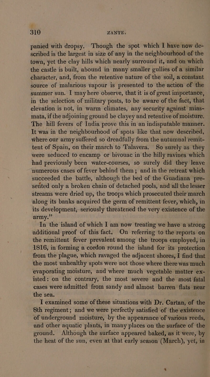 t 310 ZANTE. panied with dropsy. Though the spot which I have now de- scribed is the largest in size of any in the neighbourhood of the town, yet the clay hills which nearly surround it, and on which the castle is built, abound in many smaller gullies of a similar character, and, from the retentive nature of the soil, a constant source of malarious vapour is presented to the action of the summer sun. I may here observe, that it is of great importance, in the selection of military posts, to be aware of the fact, that elevation is not, in warm climates, any security against mias- mata, if the adjoining ground be clayey and retentive of moisture. The hill fevers of India prove this in an indisputable manner. It was in the neighbourhood of spots like that now described, where our army suffered so dreadfully from the autumnal remit- tent of Spain, on their march to ‘Talavera. So surely as they were seduced to encamp or bivouac in the hilly ravines which had previously been water-courses, so surely did they leave numerous cases of fever behind them; and in the retreat which succeeded the battle, although the bed of the Guadiana pre- sented only a broken chain of detached pools, and all the lesser — streams were dried up, the troops which prosecuted their march along its banks acquired the germ of remittent fever, which, in its development, seriously threatened the very existence of the army.” In the island of which I am now treating we have a strong additional proof of this fact. On referring to the reports on the remittent fever prevalent among the troops employed, in 1816, in forming a cordon round the island for its protection © from the plague, which ravaged the adjacent shores, I find that the most unhealthy spots were not those where there was much evaporating moisture, and where much vegetable matter ex- isted: on the contrary, the most severe and the most fatal cases were admitted from sandy and almost barren flats near the sea. I examined some of these situations with Dr. Cartan, of the Sth regiment; and we were perfectly satisfied of the existence of underground moisture, by the appearance of various reeds, and other aquatic plants, in many places on the surface of the ground. Although the surface appeared baked, as it were, by the heat of the sun, even at that early season (March), yet, in