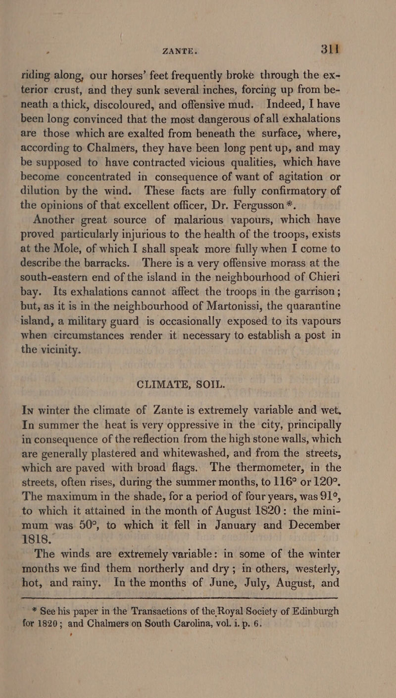 riding along, our horses’ feet frequently broke through the ex- terior crust, and they sunk several inches, forcing up from be- neath a thick, discoloured, and offensive mud. Indeed, I have been long convinced that the most dangerous of all exhalations are those which are exalted from beneath the surface, where, according to Chalmers, they have been long pent up, and may be supposed to have contracted vicious qualities, which have become concentrated in consequence of want of agitation or dilution by the wind. These facts are fully confirmatory of the opinions of that excellent officer, Dr. Fergusson *. Another great source of malarious vapours, which have proved particularly injurious to the health of the troops, exists at the Mole, of which I shall speak more fully when I come to describe the barracks. There is a very offensive morass at the south-eastern end of the island in the neighbourhood of Chieri bay. Its exhalations cannot affect the troops in the garrison ; but, as it is in the neighbourhood of Martonissi, the quarantine island, a military guard is occasionally exposed to its vapours when circumstances render it necessary to establish a post in the vicinity. CLIMATE, SOIL. In winter the climate of Zante is extremely variable and wet, In summer the heat is very oppressive in the city, principally in consequence of the reflection from the high stone walls, which are generally plastered and whitewashed, and from the streets, which are paved with broad flags. The thermometer, in the streets, often rises, during the summer months, to 116° or 120°. The maximum in the shade, for a period of four years, was 91°, to which it attained in the month of August 1820: the mini- mum was 50°, to which it fell in January and December 1818. The winds are extremely variable: in some of the winter months we find them northerly and dry ; in others, westerly, hot, and rainy. In the months of June, July, August, and _ * See his paper in the Transactions of the Royal Society of Edinburgh