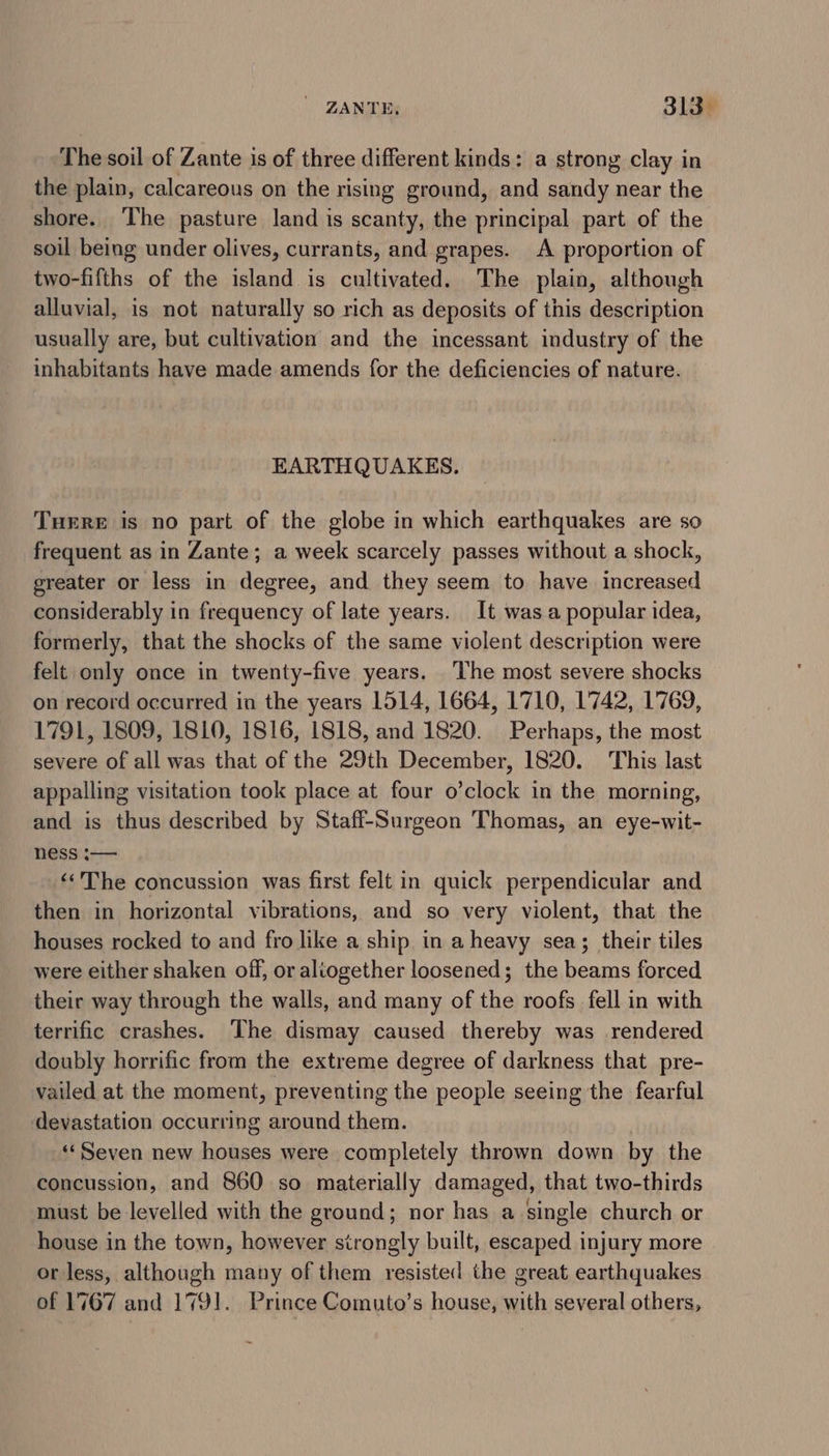 The soil of Zante is of three different kinds: a strong clay in the plain, calcareous on the rising ground, and sandy near the shore. ‘The pasture land is scanty, the principal part of the soil being under olives, currants, and grapes. A proportion of two-fifths of the island is cultivated. The plain, although alluvial, is not naturally so rich as deposits of this description usually are, but cultivation and the incessant industry of the inhabitants have made amends for the deficiencies of nature. EARTHQUAKES. Tuere is no part of the globe in which earthquakes are so frequent as in Zante; a week scarcely passes without a shock, greater or less in degree, and they seem to have increased considerably in frequency of late years. It was a popular idea, formerly, that the shocks of the same violent description were felt only once in twenty-five years. The most severe shocks on record occurred in the years 1514, 1664, 1710, 1742, 1769, 1791, 1809, 1810, 1816, 1818, and 1820. Perhaps, the most severe of all was that of the 29th December, 1820. This last appalling visitation took place at four o’clock in the morning, and is thus described by Staff-Surgeon Thomas, an eye-wit- ness :— ‘The concussion was first felt in quick perpendicular and then in horizontal vibrations, and so very violent, that the houses rocked to and fro like a ship in a heavy sea; their tiles were either shaken off, or aliogether loosened; the beams forced their way through the walls, and many of the roofs fell in with terrific crashes. The dismay caused thereby was rendered doubly horrific from the extreme degree of darkness that pre- vailed at the moment, preventing the people seeing the fearful devastation occurring around them. «Seven new houses were completely thrown down by the concussion, and 860 so materially damaged, that two-thirds must be levelled with the ground; nor has a single church or house in the town, however strongly built, escaped injury more or less, although many of them resisted the great earthquakes of 1767 and 1791. Prince Comuto’s house, with several others,