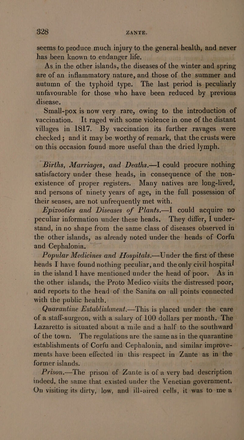 seems to produce much injury to the general, health, and never has been known to endanger life. As in the other islands, the diseases of the winter and spring are of an inflammatory nature, and those of the summer and autumn of the typhoid type. The last period is. peculiarly unfavourable for those who have been reduced by previous disease. Small-pox is now very rare, owing to the introduction of vaccination. It raged with some violence in one of the distant villages in 1817. By vaccination its further ravages were checked ; and it may be worthy of remark, that the crusts were on this occasion found more useful than the dried lymph. Births, Marriages, and Deaths.—I could procure nothing satisfactory under these heads, in consequence of the non- existence of proper registers. Many natives are long-lived, and persons of ninety years of age, in the full possession of their senses, are not unfrequently met with. Epizooties and Diseases of Plants.—I could acquire no - peculiar information under these heads. They differ, I under- stand, in no shape from the same class of diseases observed in the other islands, as already noted under the heads of Corfu and Cephalonia. Popular Medicines and Hospitals.—Under the first of these heads I have found nothing peculiar, and the only civil hospital in the island I have mentioned under the head of poor, As in the other islands, the Proto Medico visits the distressed poor, and reports to the head of the Sanita on all points connected with the public health. Quarantine E'stublishment.—This is alge under the care of a stati-surgeon, with a salary of 100 dollars per month. The - Lazaretto is situated about a mile and a half to the southward © of the town. ‘The regulations are the same as in the quarantine establishments of Corfu and Cephalonia, and similar improve- ments have been effected in this respect in Zante as in the former islands. Prison.—The prison of Zante is of a very bad description indeed, the same that existed under the Venetian government. On visiting its dirty, low, and ill-aired cells, it was to mea