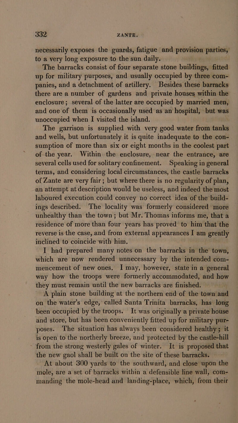 necessarily exposes the guards, fatigue and provision parties,’ to a very long exposure to the sun daily. The barracks consist of four separate stone buildings, fitted up for military purposes, and usually occupied by three com- panies, and a detachment of artillery. Besides these barracks there are a number of gardens and private houses within the enclosure; several of the latter are occupied by married men, and one of them is occasionally used as an hospital, but was unoccupied when I visited the island. The garrison is supplied with very good water from tanks and wells, but unfortunately it is quite inadequate to the con- sumption of more than six or eight months in the coolest part of the year. Within. the enclosure, near the entrance, are several cells used for solitary confinement. Speaking in general terms, and considering local circumstances, the castle barracks of Zante are very fair; but where there is no regularity of plan, an attempt at description would be useless, and indeed the most Jaboured execution could convey no correct idea of the build- ings described. ‘The locality was formerly considered more unhealthy than the town; but Mr. Thomas informs me, that a residence of more than four years has proved’ to him that the reverse is the case, and from external appearances I am greatly inclined to coincide with him. I had prepared many notes on the barracks in the town, which are now rendered unnecessary by the intended com- mencement of new ones. I may, however, state in a general way how the troops were formerly accommodated, and how they must remain until the new barracks are finished. A plain stone building at the northern end of the town and on the water’s edge, called Santa Trinita barracks, has long been occupied by the troops. It was originally a private house and store, but has been conveniently fitted up for military pur- poses. The situation has always been considered healthy; it is open to the northerly breeze, and protected by the castle-hill ~ from the strong westerly gales of winter. It is proposed that the new gaol shall be built on the site of these barracks. At about 300 yards to the southward, and close upon the mole, are a set of barracks within a defensible line wall, com- manding the mole-head and landing-place, which, from their