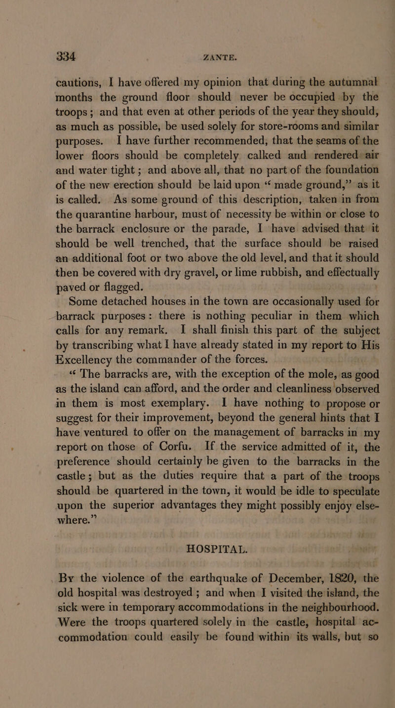 cautions, I have offered my opinion that during the autumnal months the ground floor should never be occupied by the troops; and that even at other periods of the year they should, as much as possible, be used solely for store-rooms and similar purposes. I have further recommended, that the seams of the lower floors should be completely calked and rendered air and water tight ; and above all, that no part of the foundation of the new erection should be laid upon “ made ground,” as it is called. As some ground of this description, taken in from the quarantine harbour, must of necessity be within or close to the barrack enclosure or the parade, I have advised that it should be well trenched, that the surface should be raised an additional foot or two above the old level, and that it should then be covered with dry gravel, or lime rubbish, and nani paved or flagged. Some detached houses in the town are occasionally used for barrack purposes: there is nothing peculiar im them which calls for any remark. I shall finish this part of the subject by transcribing what I have already stated in my report to His Excellency the commander of the forces. ‘«‘ The barracks are, with the exception of the meade as dad as the island can afford, and the order and cleanliness observed in them is most exemplary. I have nothing to propose or suggest for their improvement, beyond the general hints that I have ventured to offer on the management of barracks in my report on those of Corfu. If the service admitted of it, the preference should certainly be given to the barracks in the castle; but as the duties require that a part of the troops — should be quartered in the town, it would be idle to speculate upon the superior advantages they might possibly enjoy else- where.” HOSPITAL. By the violence of the earthquake of December, 1820, the old hospital was destroyed ; and when I visited the island, the sick were in temporary accommodations in the neighbourhood. Were the troops quartered solely in the castle, hospital ac- commodation could easily be found within its walls, but so