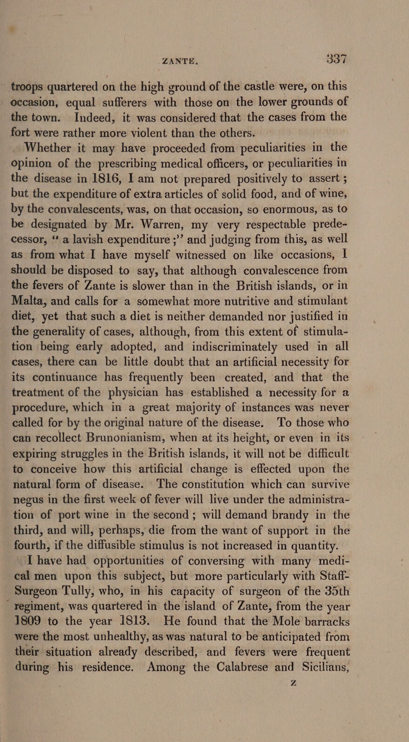 troops quartered on the high ground of the castle were, on this occasion, equal sufferers with those on the lower grounds of the town. Indeed, it was considered that the cases from the fort were rather more violent than the others. Whether it may have proceeded from peculiarities in the Opinion of the prescribing medical officers, or peculiarities in the disease in 1816, I am not prepared positively to assert ; but the expenditure of extra articles of solid food, and of wine, by the convalescents, was, on that occasion, so enormous, as to be designated by Mr. Warren, my very respectable prede- cessor, “‘ a lavish expenditure ;” and judging from this, as well as from what I have myself witnessed on like occasions, I should be disposed to say, that although convalescence from the fevers of Zante is slower than in the British islands, or in Malta, and calls for a somewhat more nutritive and stimulant diet, yet that such a diet is neither demanded nor justified in the generality of cases, although, from this extent of stimula- tion being early adopted, and indiscriminately used in all cases, there can be little doubt that an artificial necessity for its continuance has frequently been created, and that the treatment of the physician has established a necessity for a procedure, which in a great majority of instances was never called for by the original nature of the disease. To those who can recollect Brunonianism, when at its height, or even in its expiring struggles in the British islands, it will not be difficult to conceive how this artificial change is effected upon the natural form of disease. The constitution which can survive negus in the first week of fever will live under the administra- tion of port wine in the second; will demand brandy in the third, and will, perhaps, die from the want of support in the fourth, if the diffusible stimulus is not increased in quantity. I have had opportunities of conversing with many medi- cal men upon this subject, but more particularly with Staff- Surgeon Tully, who, in his capacity of surgeon of the 35th regiment, was quartered in the island of Zante, from the year 1809 to the year 1813. He found that the Mole barracks were the most unhealthy, as was natural to be anticipated from their situation already described, and fevers were frequent during his residence. Among the Calabrese and Sicilians, Z