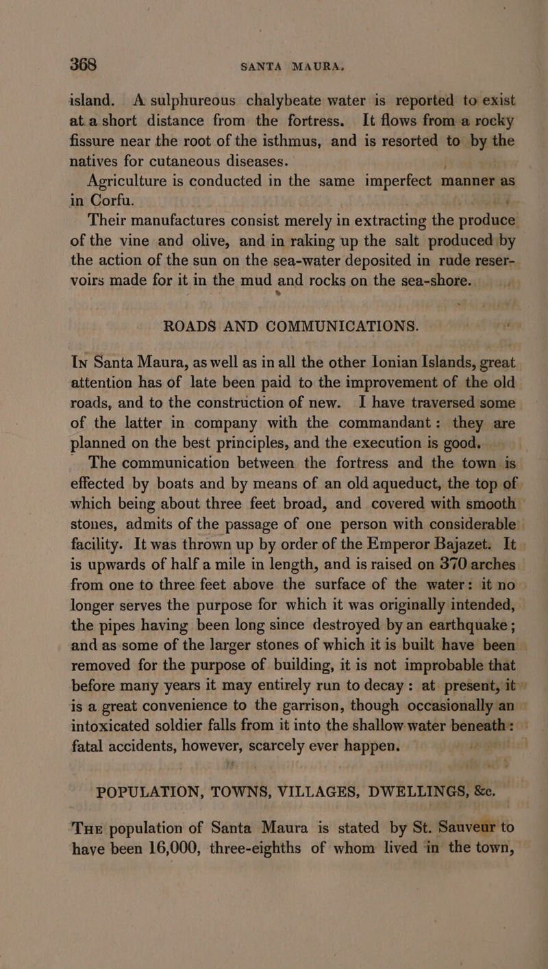 island. A sulphureous chalybeate water is reported to exist at.a short distance from the fortress. It flows from a rocky fissure near the root of the isthmus, and is resorted to by the natives for cutaneous diseases. | . Agriculture is conducted in the same imperfect r manner as in Corfu. aay Their manufactures consist merely in extracting the produce; of the vine and olive, and in raking up the salt produced by the action of the sun on the sea-water deposited in rude reser- voirs made for it in the mud and rocks on the sea-shore. ROADS AND COMMUNICATIONS. ry In Santa Maura, as well as in all the other Lonian Islands, great attention has of late been paid to the improvement of the old roads, and to the construction of new. I have traversed some of the latter in company with the commandant: they are planned on the best principles, and the execution is good. _ _ The communication between the fortress and the town is effected by boats and by means of an old aqueduct, the top of which being about three feet broad, and covered with smooth stones, admits of the passage of one person with considerable facility. It was thrown up by order of the Emperor Bajazet. It | is upwards of half a mile in length, and is raised on 370 arches from one to three feet above the surface of the water: it no longer serves the purpose for which it was originally intended, the pipes having been long since destroyed by an earthquake ; and as some of the larger stones of which it is built have been — removed for the purpose of building, it is not improbable that before many years it may entirely run to decay: at present, it” is a great convenience to the garrison, though occasionally an — intoxicated soldier falls from it into the shallow water beneath: . fatal accidents, ar scarcely ever happen. | POPULATION, TOWNS, VILLAGES, DWELLINGS, &amp;c. Tue population of Santa Maura is stated by St. Sauveur to have been 16,000, three-eighths of whom lived ‘in the town,