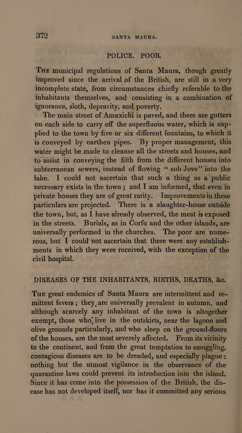 POLICE. POOR. Tue municipal regulations of Santa Maura, though greatly improved since the arrival of the British, are still in a very incomplete state, from circumstances chiefly referable to the inhabitants themselves, and consisting in a combination of ignorance, sloth, depravity, and poverty. | The main street of Amaxichi is paved, and there are gutters on each side to carry off the superfluous water, which is sup- plied to the town by five or six different fountains, to which it is conveyed by earthen pipes. By proper management, this water might be made to cleanse all the streets and houses, and to assist in conveying the filth from the different houses into subterranean sewers, instead of flowing ‘“ sub Jove” into the lake. I could not ascertain that such a thing as a’ public necessary exists in the town ; and I am informed, that even in private houses they are of great rarity. Improvements in these particulars are projected. ‘There is a slaughter-house outside the town, but, as I have already observed, the meat is exposed in the streets. Burials, as in Corfu and the other islands, are universally performed in the churches. The poor are nume- rous, but I could not ascertain that there were any establish- ments in which they were received, with the exception of the civil hospital. DISEASES OF THE INHABITANTS, BIRTHS, DEATHS, &amp;c. Tue great endemics of Santa Maura are intermittent and re- mittent fevers ; they, are universally prevalent in autumn, and although scarcely any inhabitant of the town is altogether exempt, those who; live in the outskirts, near the lagoon and olive grounds particularly, and who sleep on the ground-floors of the houses, are the most severely affected. From its vicinity to the continent, and from the great temptation to smuggling, contagious diseases are to be dreaded, and especially plague : nothing but the utmost vigilance in the observance of the quarantine laws could prevent its introduction into the island. Since it has come into the possession of the British, the dis- ease has not developed itself, nor has it committed any serious