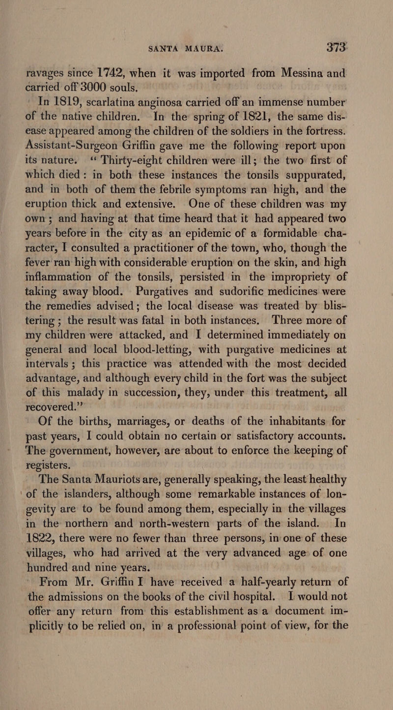 ravages since 1742, when it was imported from Messina and carried off'3000 souls, In 1819, scarlatina anginosa carried off an immense number’ of the native children. In the spring of 1821, the same dis- ease appeared among the children of the soldiers in the fortress. Assistant-Surgeon Griffin gave me the following report upon its nature. ‘* Thirty-eight children were ill; the two: first of which died: in both these instances the tonsils suppurated, and in both of them the febrile symptoms ran high, and the eruption thick and extensive. One of these children was my own; and having at that time heard that it had appeared two years before in the city as an epidemic of a formidable cha- racter, I consulted a practitioner of the town, who, though the fever ran high with considerable eruption on the skin, and high inflammation of the tonsils, persisted in the impropriety of taking away blood. Purgatives and sudorific medicines were the remedies advised; the local disease was treated by blis- tering ; the result was fatal in both instances. Three more of my children were attacked, and I determined immediately on general and local blood-letting, with purgative medicines at intervals ; this practice was attended with the most decided advantage, and although every child in the fort was the subject of this malady in succession, they, under this treatment, all recovered.” Of the births, marriages, or deaths of the inhabitants. for past years, I could obtain no certain or satisfactory accounts. The government, however, are about to enforce the keeping of registers. The Santa Mauriots are, generally speaking, the least healthy of the islanders, aleve some remarkable instances of lon- gevity are to be found among them, especially in the villages in the northern and north-western parts of the island. In 1822, there were no fewer than three persons, in one of these villages, who had arrived at the very advanced age of one hundred and nine years. From Mr. Griffin I have received a ee yéhirly return of the admissions on the books of the civil hospital. | would not offer any return from this establishment as a document im- plicitly to be relied on, in’ a professional point of view, for the